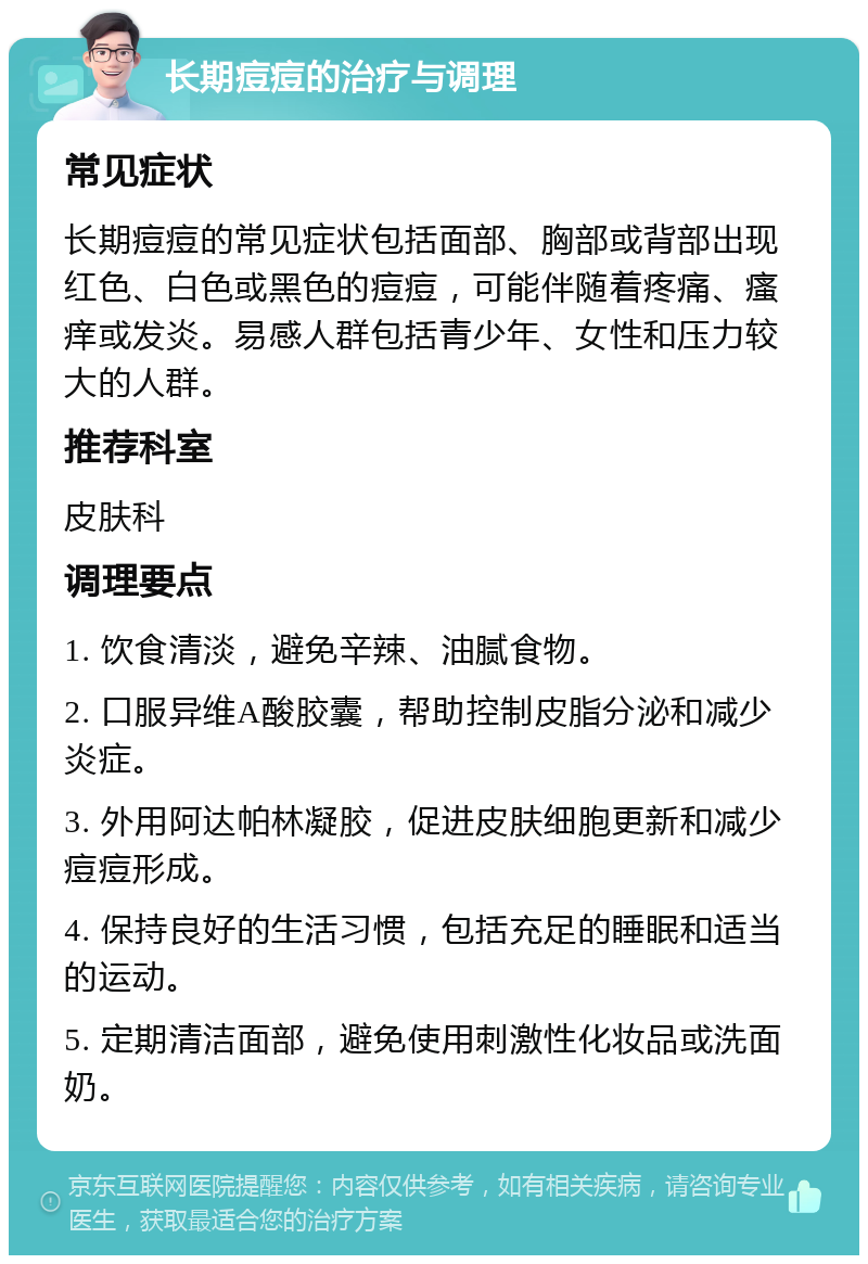 长期痘痘的治疗与调理 常见症状 长期痘痘的常见症状包括面部、胸部或背部出现红色、白色或黑色的痘痘，可能伴随着疼痛、瘙痒或发炎。易感人群包括青少年、女性和压力较大的人群。 推荐科室 皮肤科 调理要点 1. 饮食清淡，避免辛辣、油腻食物。 2. 口服异维A酸胶囊，帮助控制皮脂分泌和减少炎症。 3. 外用阿达帕林凝胶，促进皮肤细胞更新和减少痘痘形成。 4. 保持良好的生活习惯，包括充足的睡眠和适当的运动。 5. 定期清洁面部，避免使用刺激性化妆品或洗面奶。