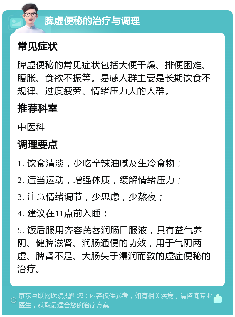 脾虚便秘的治疗与调理 常见症状 脾虚便秘的常见症状包括大便干燥、排便困难、腹胀、食欲不振等。易感人群主要是长期饮食不规律、过度疲劳、情绪压力大的人群。 推荐科室 中医科 调理要点 1. 饮食清淡，少吃辛辣油腻及生冷食物； 2. 适当运动，增强体质，缓解情绪压力； 3. 注意情绪调节，少思虑，少熬夜； 4. 建议在11点前入睡； 5. 饭后服用齐容芪蓉润肠口服液，具有益气养阴、健脾滋肾、润肠通便的功效，用于气阴两虚、脾肾不足、大肠失于濡润而致的虚症便秘的治疗。