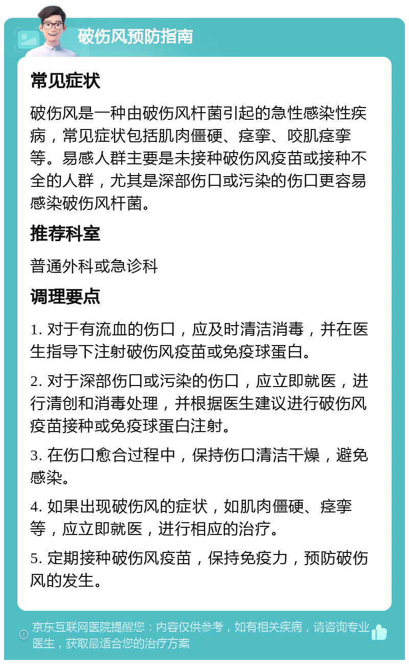 破伤风预防指南 常见症状 破伤风是一种由破伤风杆菌引起的急性感染性疾病，常见症状包括肌肉僵硬、痉挛、咬肌痉挛等。易感人群主要是未接种破伤风疫苗或接种不全的人群，尤其是深部伤口或污染的伤口更容易感染破伤风杆菌。 推荐科室 普通外科或急诊科 调理要点 1. 对于有流血的伤口，应及时清洁消毒，并在医生指导下注射破伤风疫苗或免疫球蛋白。 2. 对于深部伤口或污染的伤口，应立即就医，进行清创和消毒处理，并根据医生建议进行破伤风疫苗接种或免疫球蛋白注射。 3. 在伤口愈合过程中，保持伤口清洁干燥，避免感染。 4. 如果出现破伤风的症状，如肌肉僵硬、痉挛等，应立即就医，进行相应的治疗。 5. 定期接种破伤风疫苗，保持免疫力，预防破伤风的发生。