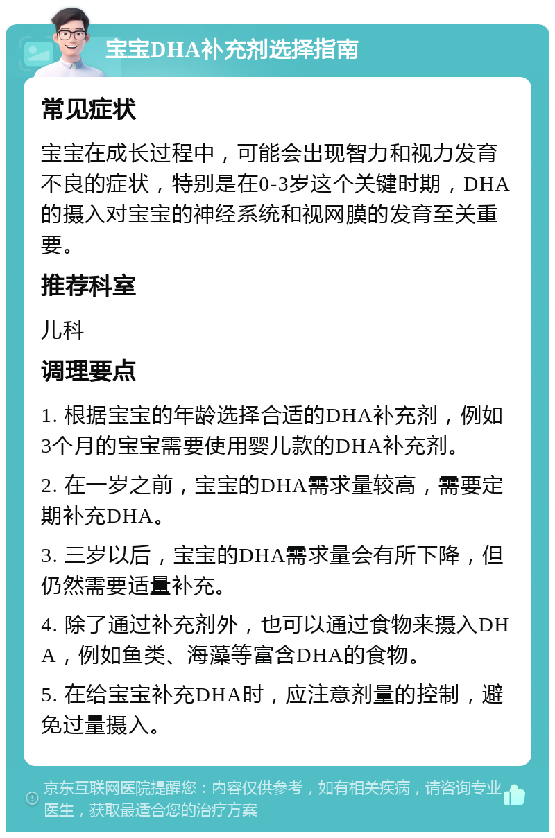 宝宝DHA补充剂选择指南 常见症状 宝宝在成长过程中，可能会出现智力和视力发育不良的症状，特别是在0-3岁这个关键时期，DHA的摄入对宝宝的神经系统和视网膜的发育至关重要。 推荐科室 儿科 调理要点 1. 根据宝宝的年龄选择合适的DHA补充剂，例如3个月的宝宝需要使用婴儿款的DHA补充剂。 2. 在一岁之前，宝宝的DHA需求量较高，需要定期补充DHA。 3. 三岁以后，宝宝的DHA需求量会有所下降，但仍然需要适量补充。 4. 除了通过补充剂外，也可以通过食物来摄入DHA，例如鱼类、海藻等富含DHA的食物。 5. 在给宝宝补充DHA时，应注意剂量的控制，避免过量摄入。