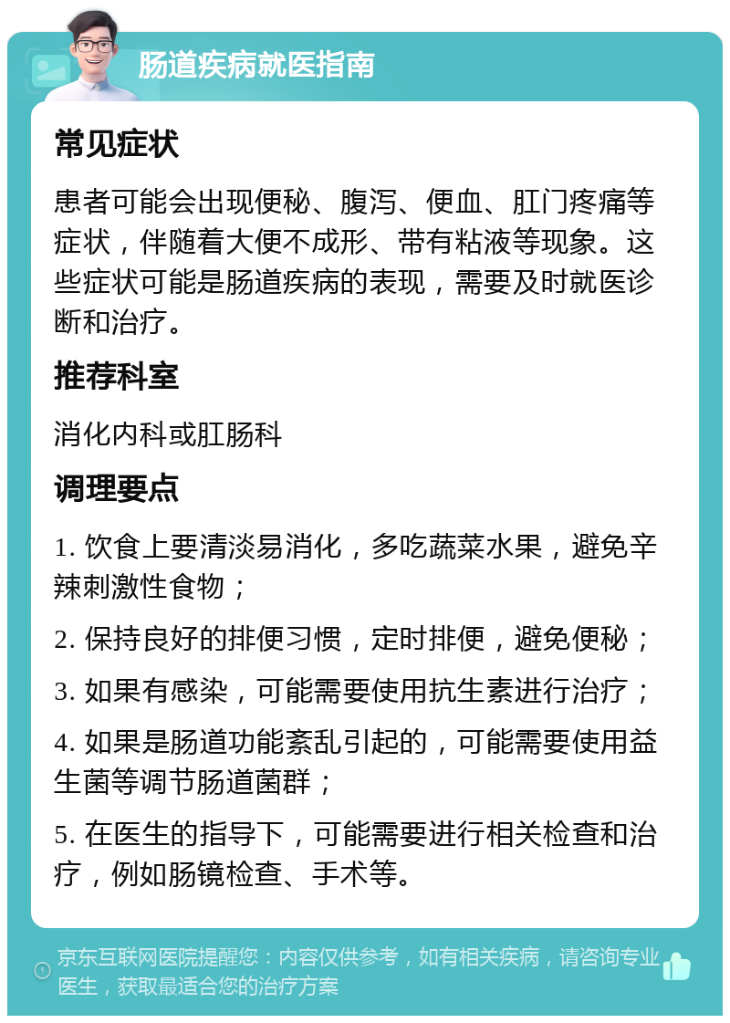 肠道疾病就医指南 常见症状 患者可能会出现便秘、腹泻、便血、肛门疼痛等症状，伴随着大便不成形、带有粘液等现象。这些症状可能是肠道疾病的表现，需要及时就医诊断和治疗。 推荐科室 消化内科或肛肠科 调理要点 1. 饮食上要清淡易消化，多吃蔬菜水果，避免辛辣刺激性食物； 2. 保持良好的排便习惯，定时排便，避免便秘； 3. 如果有感染，可能需要使用抗生素进行治疗； 4. 如果是肠道功能紊乱引起的，可能需要使用益生菌等调节肠道菌群； 5. 在医生的指导下，可能需要进行相关检查和治疗，例如肠镜检查、手术等。