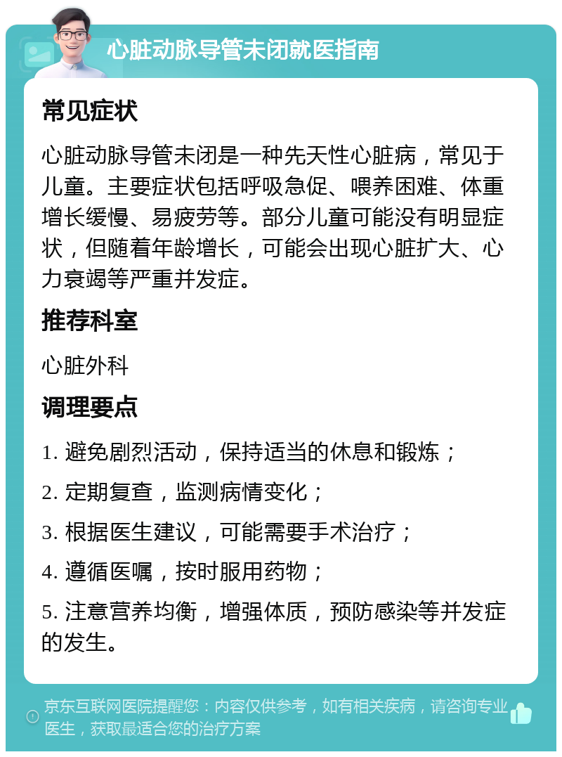 心脏动脉导管未闭就医指南 常见症状 心脏动脉导管未闭是一种先天性心脏病，常见于儿童。主要症状包括呼吸急促、喂养困难、体重增长缓慢、易疲劳等。部分儿童可能没有明显症状，但随着年龄增长，可能会出现心脏扩大、心力衰竭等严重并发症。 推荐科室 心脏外科 调理要点 1. 避免剧烈活动，保持适当的休息和锻炼； 2. 定期复查，监测病情变化； 3. 根据医生建议，可能需要手术治疗； 4. 遵循医嘱，按时服用药物； 5. 注意营养均衡，增强体质，预防感染等并发症的发生。