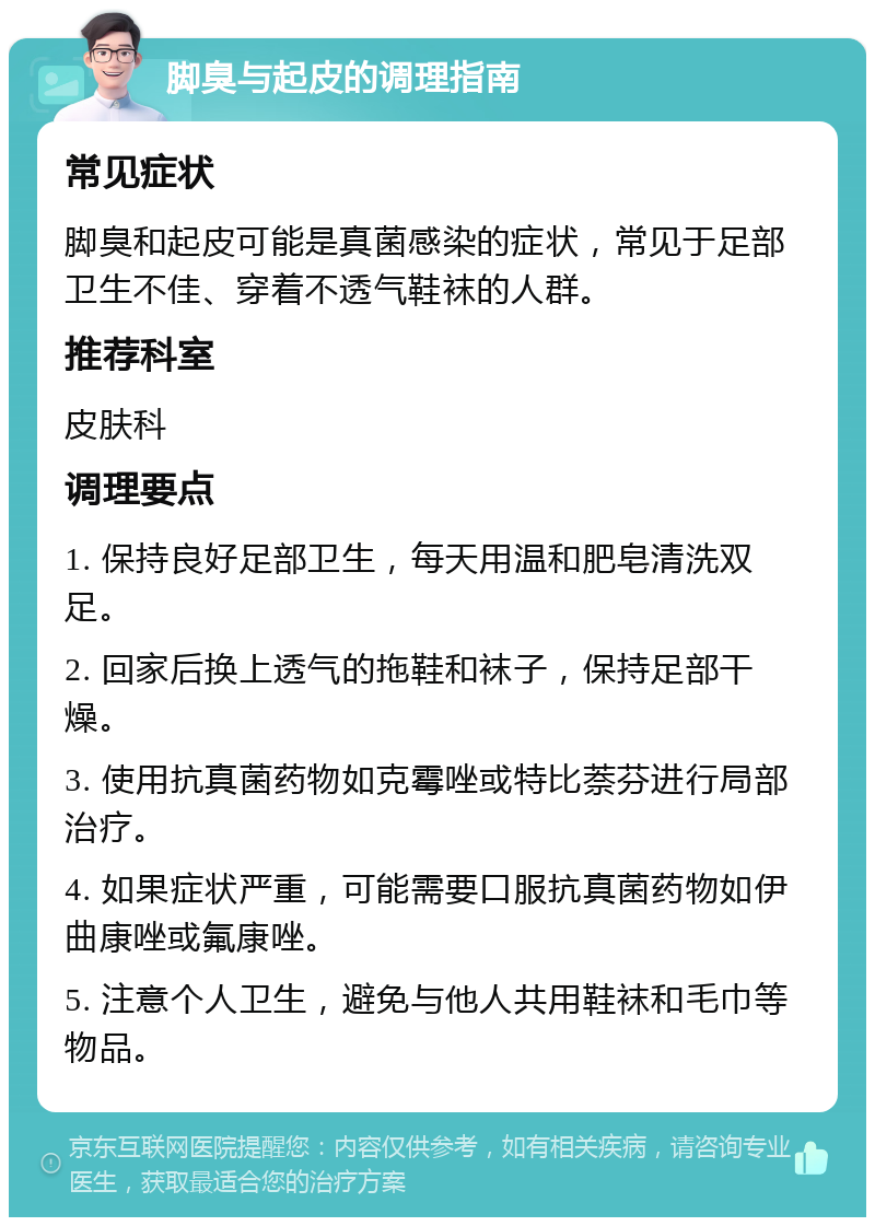 脚臭与起皮的调理指南 常见症状 脚臭和起皮可能是真菌感染的症状，常见于足部卫生不佳、穿着不透气鞋袜的人群。 推荐科室 皮肤科 调理要点 1. 保持良好足部卫生，每天用温和肥皂清洗双足。 2. 回家后换上透气的拖鞋和袜子，保持足部干燥。 3. 使用抗真菌药物如克霉唑或特比萘芬进行局部治疗。 4. 如果症状严重，可能需要口服抗真菌药物如伊曲康唑或氟康唑。 5. 注意个人卫生，避免与他人共用鞋袜和毛巾等物品。