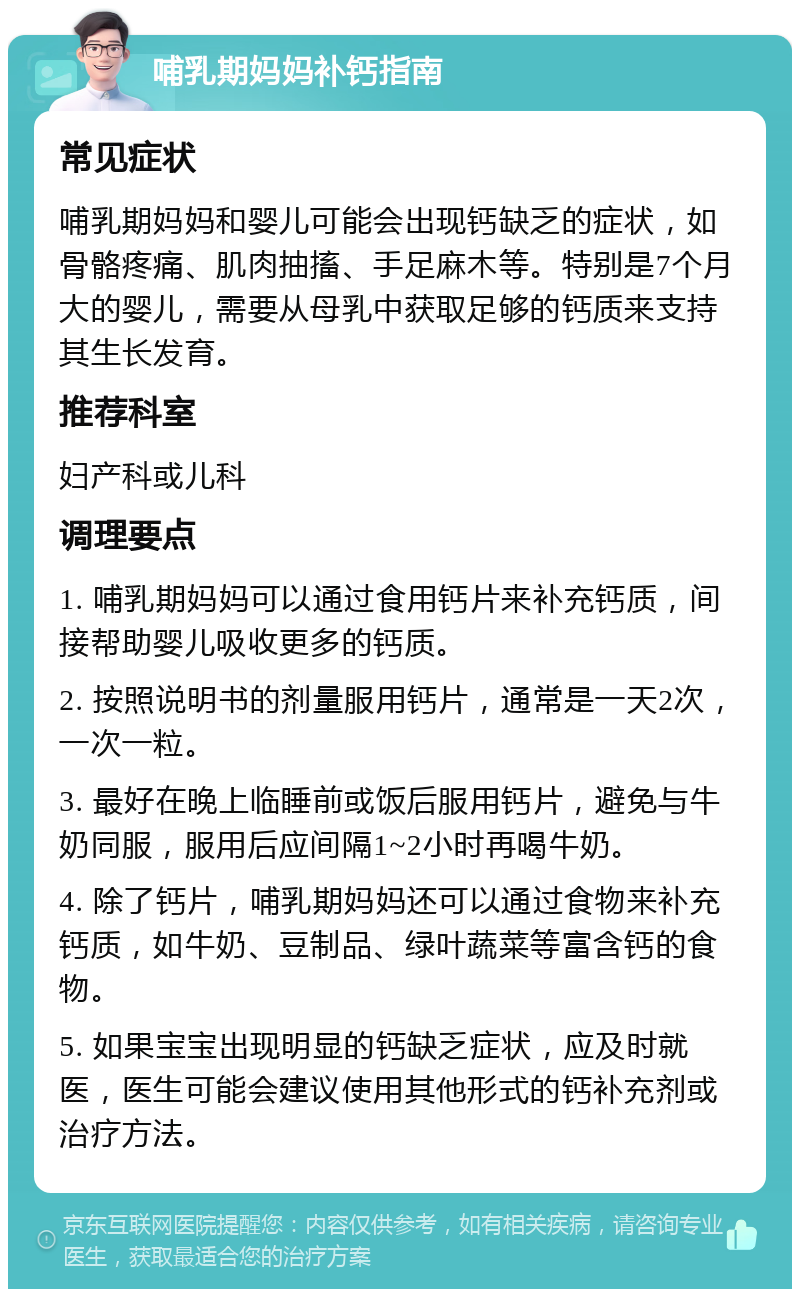 哺乳期妈妈补钙指南 常见症状 哺乳期妈妈和婴儿可能会出现钙缺乏的症状，如骨骼疼痛、肌肉抽搐、手足麻木等。特别是7个月大的婴儿，需要从母乳中获取足够的钙质来支持其生长发育。 推荐科室 妇产科或儿科 调理要点 1. 哺乳期妈妈可以通过食用钙片来补充钙质，间接帮助婴儿吸收更多的钙质。 2. 按照说明书的剂量服用钙片，通常是一天2次，一次一粒。 3. 最好在晚上临睡前或饭后服用钙片，避免与牛奶同服，服用后应间隔1~2小时再喝牛奶。 4. 除了钙片，哺乳期妈妈还可以通过食物来补充钙质，如牛奶、豆制品、绿叶蔬菜等富含钙的食物。 5. 如果宝宝出现明显的钙缺乏症状，应及时就医，医生可能会建议使用其他形式的钙补充剂或治疗方法。