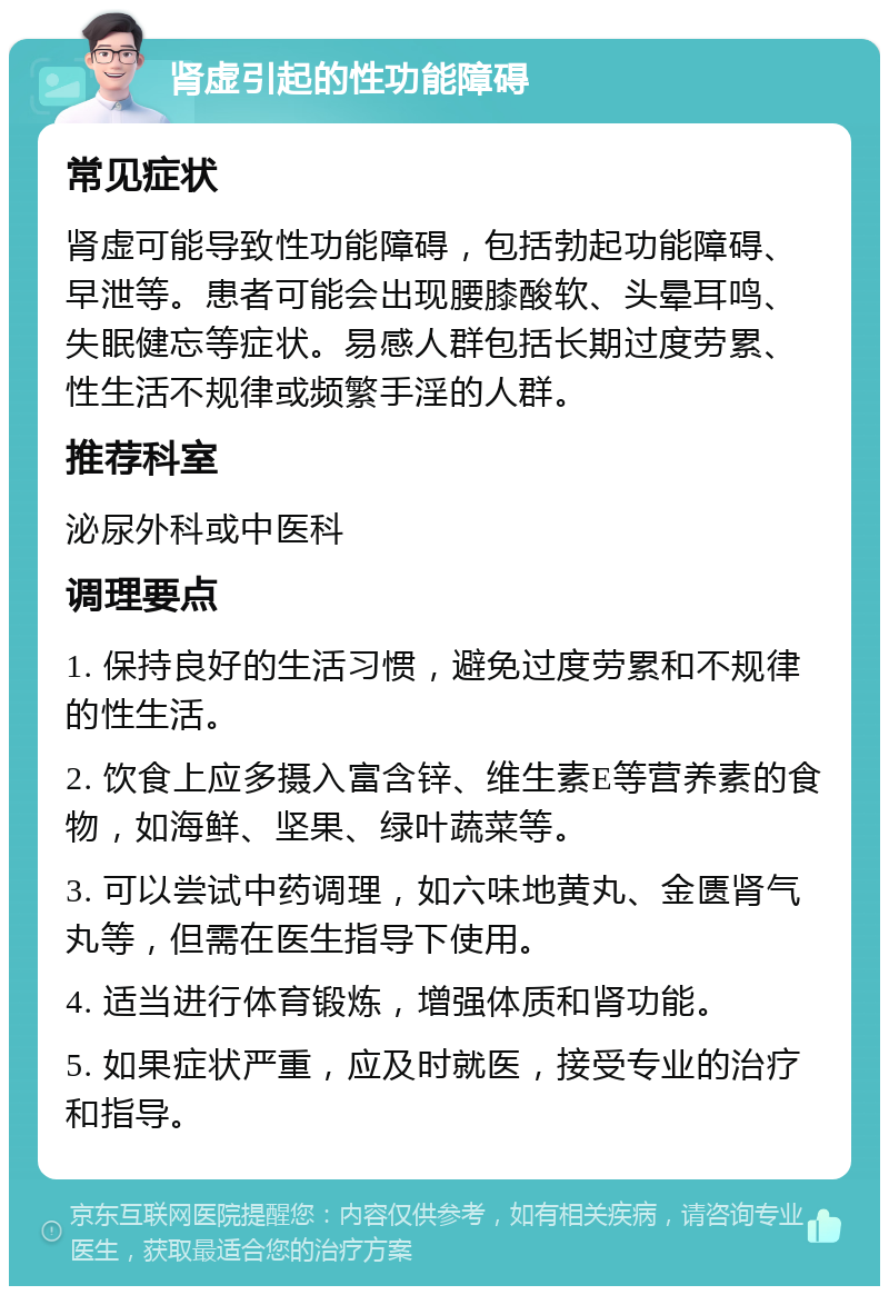 肾虚引起的性功能障碍 常见症状 肾虚可能导致性功能障碍，包括勃起功能障碍、早泄等。患者可能会出现腰膝酸软、头晕耳鸣、失眠健忘等症状。易感人群包括长期过度劳累、性生活不规律或频繁手淫的人群。 推荐科室 泌尿外科或中医科 调理要点 1. 保持良好的生活习惯，避免过度劳累和不规律的性生活。 2. 饮食上应多摄入富含锌、维生素E等营养素的食物，如海鲜、坚果、绿叶蔬菜等。 3. 可以尝试中药调理，如六味地黄丸、金匮肾气丸等，但需在医生指导下使用。 4. 适当进行体育锻炼，增强体质和肾功能。 5. 如果症状严重，应及时就医，接受专业的治疗和指导。