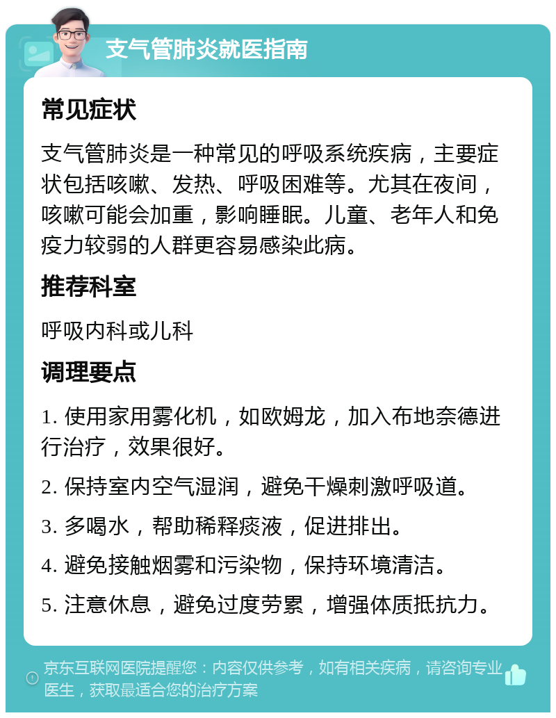 支气管肺炎就医指南 常见症状 支气管肺炎是一种常见的呼吸系统疾病，主要症状包括咳嗽、发热、呼吸困难等。尤其在夜间，咳嗽可能会加重，影响睡眠。儿童、老年人和免疫力较弱的人群更容易感染此病。 推荐科室 呼吸内科或儿科 调理要点 1. 使用家用雾化机，如欧姆龙，加入布地奈德进行治疗，效果很好。 2. 保持室内空气湿润，避免干燥刺激呼吸道。 3. 多喝水，帮助稀释痰液，促进排出。 4. 避免接触烟雾和污染物，保持环境清洁。 5. 注意休息，避免过度劳累，增强体质抵抗力。