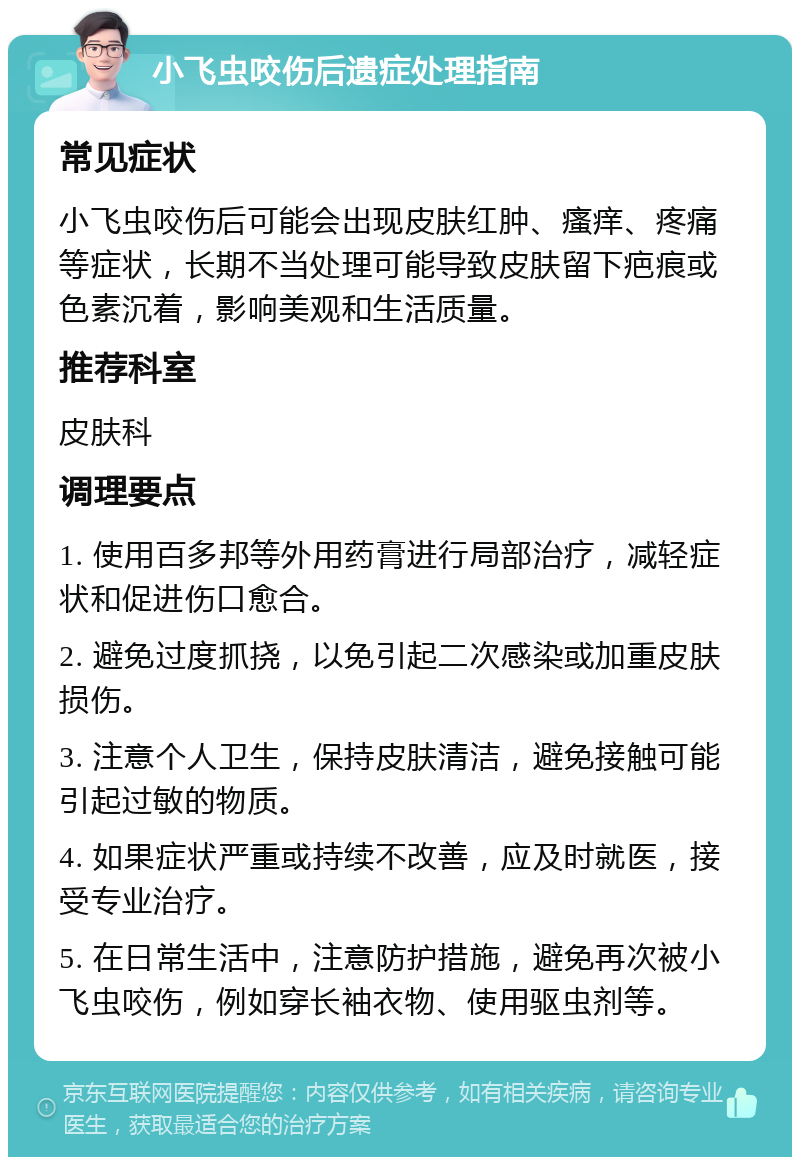 小飞虫咬伤后遗症处理指南 常见症状 小飞虫咬伤后可能会出现皮肤红肿、瘙痒、疼痛等症状，长期不当处理可能导致皮肤留下疤痕或色素沉着，影响美观和生活质量。 推荐科室 皮肤科 调理要点 1. 使用百多邦等外用药膏进行局部治疗，减轻症状和促进伤口愈合。 2. 避免过度抓挠，以免引起二次感染或加重皮肤损伤。 3. 注意个人卫生，保持皮肤清洁，避免接触可能引起过敏的物质。 4. 如果症状严重或持续不改善，应及时就医，接受专业治疗。 5. 在日常生活中，注意防护措施，避免再次被小飞虫咬伤，例如穿长袖衣物、使用驱虫剂等。