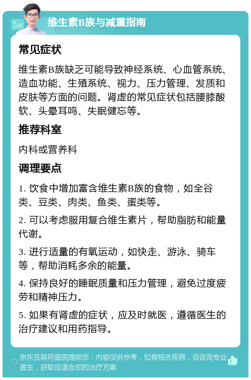 维生素B族与减重指南 常见症状 维生素B族缺乏可能导致神经系统、心血管系统、造血功能、生殖系统、视力、压力管理、发质和皮肤等方面的问题。肾虚的常见症状包括腰膝酸软、头晕耳鸣、失眠健忘等。 推荐科室 内科或营养科 调理要点 1. 饮食中增加富含维生素B族的食物，如全谷类、豆类、肉类、鱼类、蛋类等。 2. 可以考虑服用复合维生素片，帮助脂肪和能量代谢。 3. 进行适量的有氧运动，如快走、游泳、骑车等，帮助消耗多余的能量。 4. 保持良好的睡眠质量和压力管理，避免过度疲劳和精神压力。 5. 如果有肾虚的症状，应及时就医，遵循医生的治疗建议和用药指导。