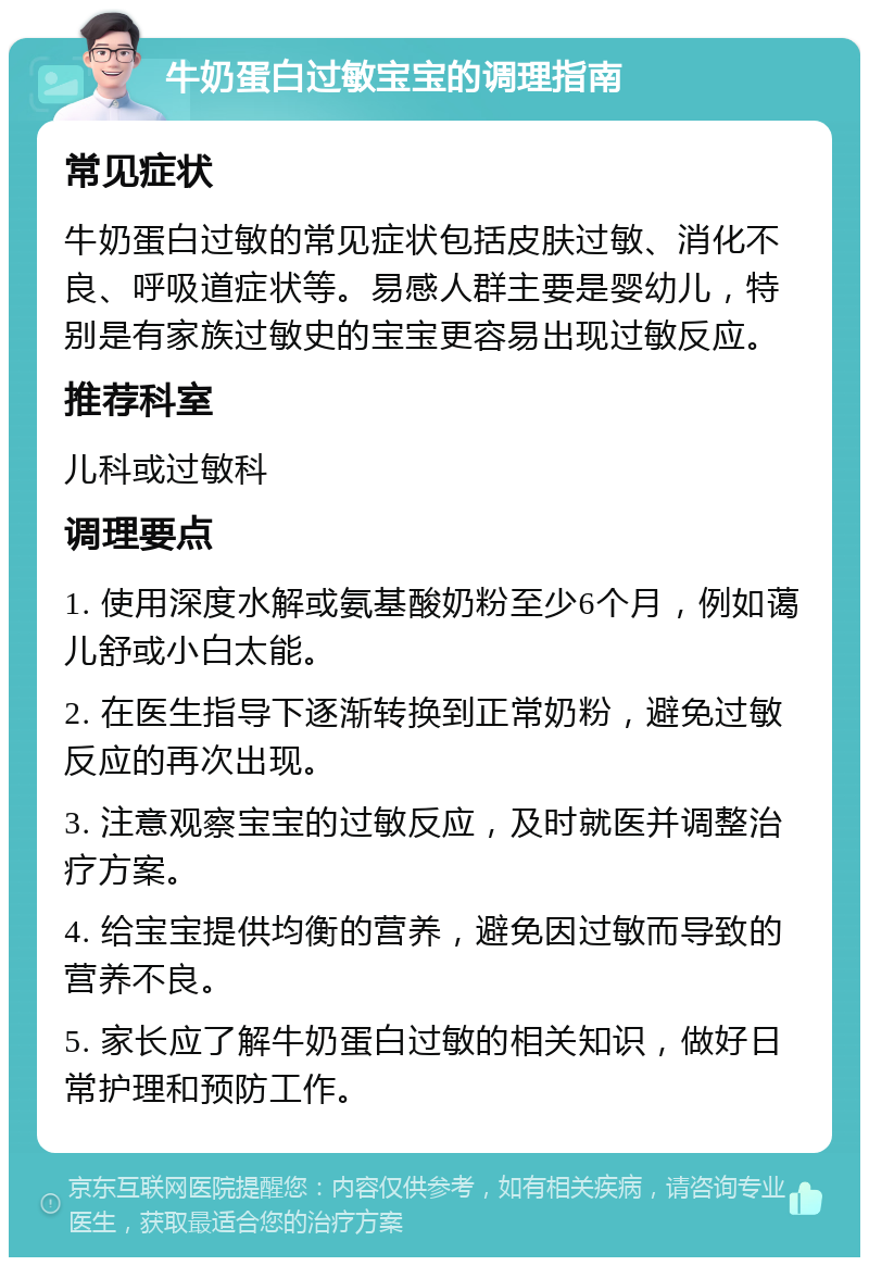 牛奶蛋白过敏宝宝的调理指南 常见症状 牛奶蛋白过敏的常见症状包括皮肤过敏、消化不良、呼吸道症状等。易感人群主要是婴幼儿，特别是有家族过敏史的宝宝更容易出现过敏反应。 推荐科室 儿科或过敏科 调理要点 1. 使用深度水解或氨基酸奶粉至少6个月，例如蔼儿舒或小白太能。 2. 在医生指导下逐渐转换到正常奶粉，避免过敏反应的再次出现。 3. 注意观察宝宝的过敏反应，及时就医并调整治疗方案。 4. 给宝宝提供均衡的营养，避免因过敏而导致的营养不良。 5. 家长应了解牛奶蛋白过敏的相关知识，做好日常护理和预防工作。