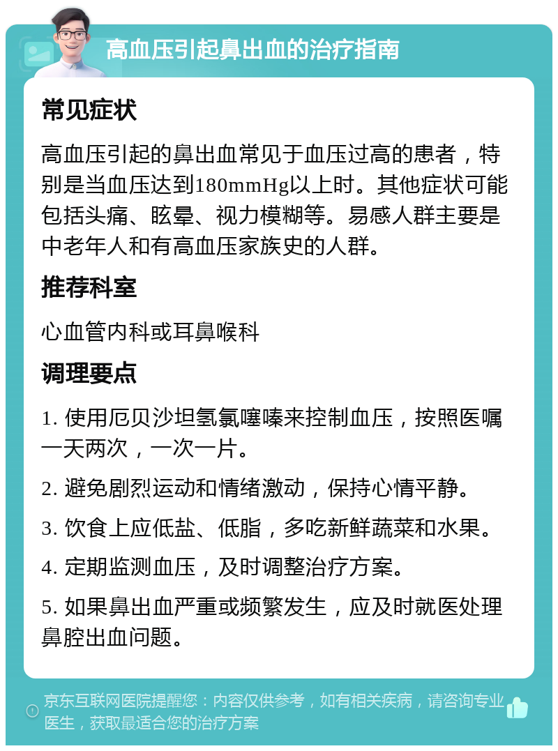 高血压引起鼻出血的治疗指南 常见症状 高血压引起的鼻出血常见于血压过高的患者，特别是当血压达到180mmHg以上时。其他症状可能包括头痛、眩晕、视力模糊等。易感人群主要是中老年人和有高血压家族史的人群。 推荐科室 心血管内科或耳鼻喉科 调理要点 1. 使用厄贝沙坦氢氯噻嗪来控制血压，按照医嘱一天两次，一次一片。 2. 避免剧烈运动和情绪激动，保持心情平静。 3. 饮食上应低盐、低脂，多吃新鲜蔬菜和水果。 4. 定期监测血压，及时调整治疗方案。 5. 如果鼻出血严重或频繁发生，应及时就医处理鼻腔出血问题。