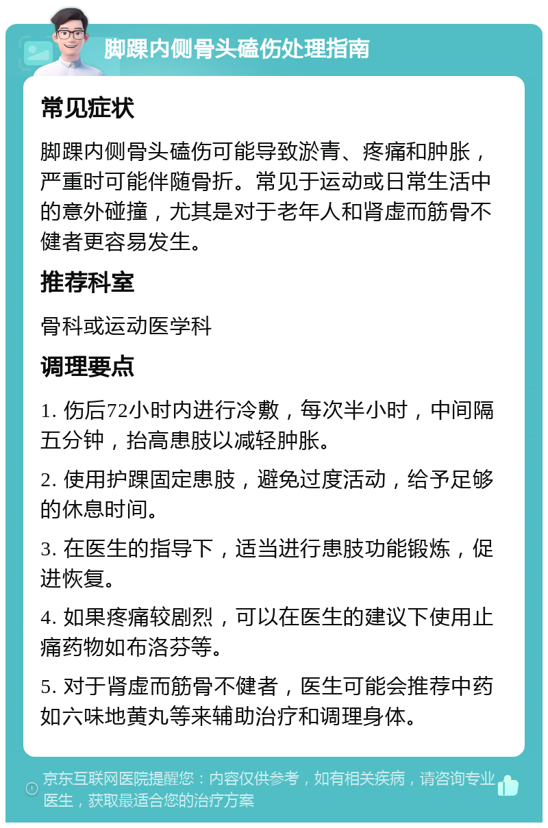 脚踝内侧骨头磕伤处理指南 常见症状 脚踝内侧骨头磕伤可能导致淤青、疼痛和肿胀，严重时可能伴随骨折。常见于运动或日常生活中的意外碰撞，尤其是对于老年人和肾虚而筋骨不健者更容易发生。 推荐科室 骨科或运动医学科 调理要点 1. 伤后72小时内进行冷敷，每次半小时，中间隔五分钟，抬高患肢以减轻肿胀。 2. 使用护踝固定患肢，避免过度活动，给予足够的休息时间。 3. 在医生的指导下，适当进行患肢功能锻炼，促进恢复。 4. 如果疼痛较剧烈，可以在医生的建议下使用止痛药物如布洛芬等。 5. 对于肾虚而筋骨不健者，医生可能会推荐中药如六味地黄丸等来辅助治疗和调理身体。