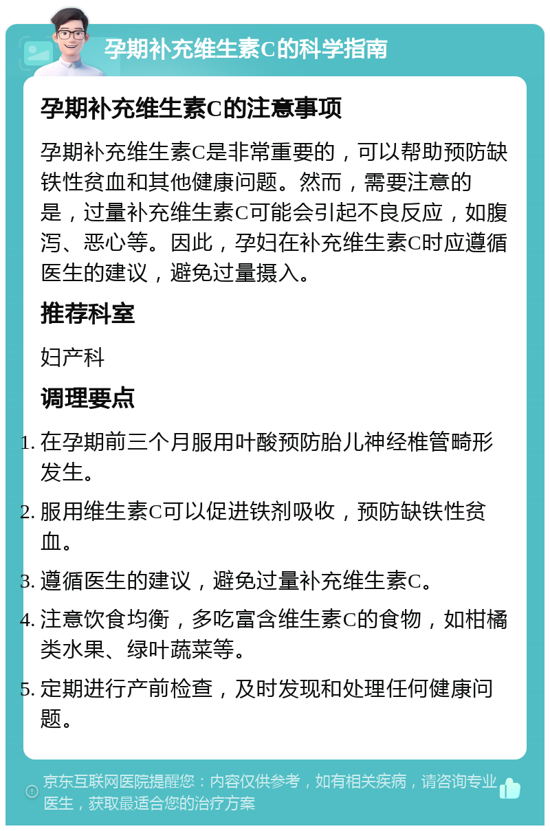 孕期补充维生素C的科学指南 孕期补充维生素C的注意事项 孕期补充维生素C是非常重要的，可以帮助预防缺铁性贫血和其他健康问题。然而，需要注意的是，过量补充维生素C可能会引起不良反应，如腹泻、恶心等。因此，孕妇在补充维生素C时应遵循医生的建议，避免过量摄入。 推荐科室 妇产科 调理要点 在孕期前三个月服用叶酸预防胎儿神经椎管畸形发生。 服用维生素C可以促进铁剂吸收，预防缺铁性贫血。 遵循医生的建议，避免过量补充维生素C。 注意饮食均衡，多吃富含维生素C的食物，如柑橘类水果、绿叶蔬菜等。 定期进行产前检查，及时发现和处理任何健康问题。