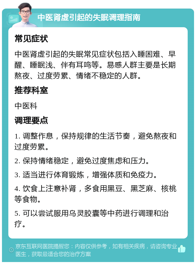 中医肾虚引起的失眠调理指南 常见症状 中医肾虚引起的失眠常见症状包括入睡困难、早醒、睡眠浅、伴有耳鸣等。易感人群主要是长期熬夜、过度劳累、情绪不稳定的人群。 推荐科室 中医科 调理要点 1. 调整作息，保持规律的生活节奏，避免熬夜和过度劳累。 2. 保持情绪稳定，避免过度焦虑和压力。 3. 适当进行体育锻炼，增强体质和免疫力。 4. 饮食上注意补肾，多食用黑豆、黑芝麻、核桃等食物。 5. 可以尝试服用乌灵胶囊等中药进行调理和治疗。