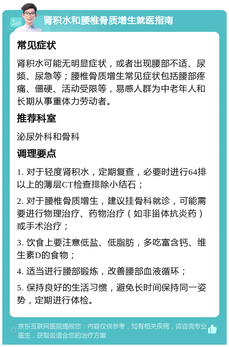 肾积水和腰椎骨质增生就医指南 常见症状 肾积水可能无明显症状，或者出现腰部不适、尿频、尿急等；腰椎骨质增生常见症状包括腰部疼痛、僵硬、活动受限等，易感人群为中老年人和长期从事重体力劳动者。 推荐科室 泌尿外科和骨科 调理要点 1. 对于轻度肾积水，定期复查，必要时进行64排以上的薄层CT检查排除小结石； 2. 对于腰椎骨质增生，建议挂骨科就诊，可能需要进行物理治疗、药物治疗（如非甾体抗炎药）或手术治疗； 3. 饮食上要注意低盐、低脂肪，多吃富含钙、维生素D的食物； 4. 适当进行腰部锻炼，改善腰部血液循环； 5. 保持良好的生活习惯，避免长时间保持同一姿势，定期进行体检。