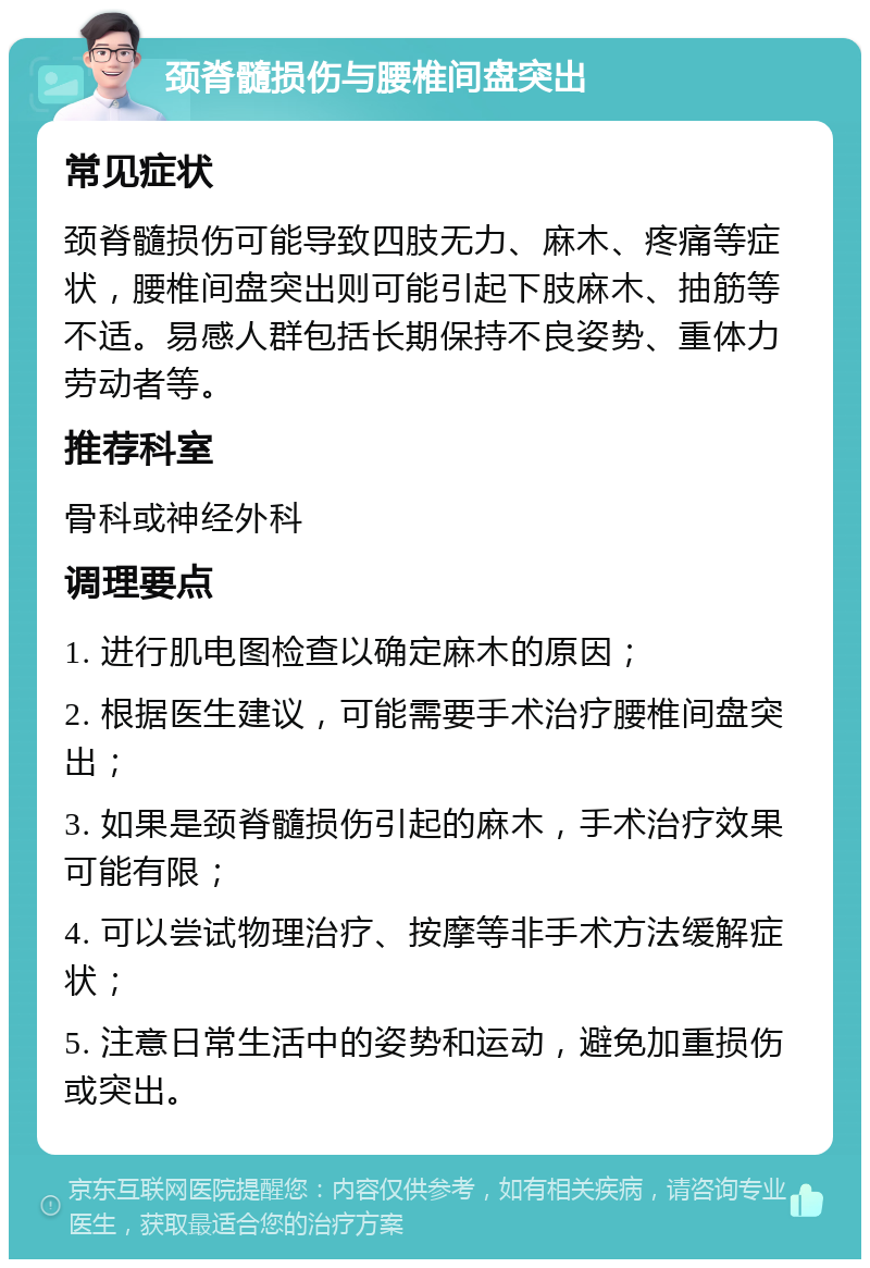 颈脊髓损伤与腰椎间盘突出 常见症状 颈脊髓损伤可能导致四肢无力、麻木、疼痛等症状，腰椎间盘突出则可能引起下肢麻木、抽筋等不适。易感人群包括长期保持不良姿势、重体力劳动者等。 推荐科室 骨科或神经外科 调理要点 1. 进行肌电图检查以确定麻木的原因； 2. 根据医生建议，可能需要手术治疗腰椎间盘突出； 3. 如果是颈脊髓损伤引起的麻木，手术治疗效果可能有限； 4. 可以尝试物理治疗、按摩等非手术方法缓解症状； 5. 注意日常生活中的姿势和运动，避免加重损伤或突出。