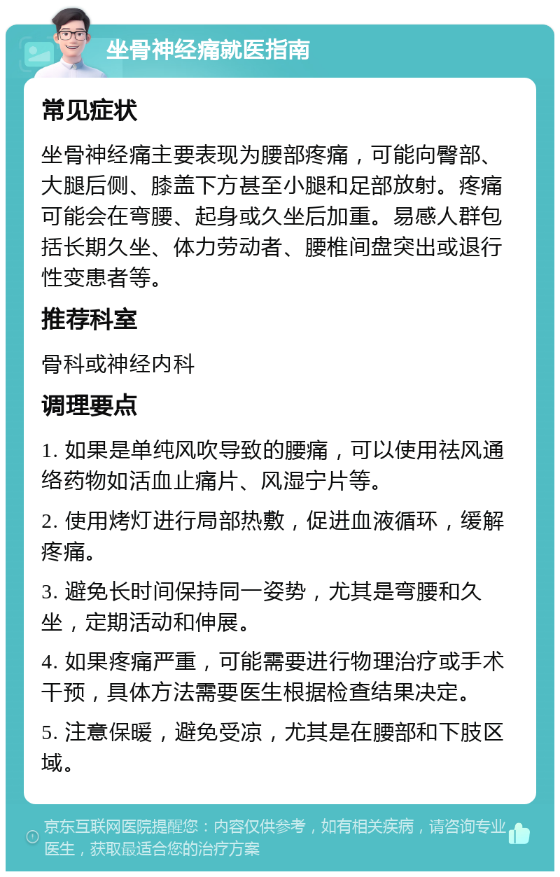 坐骨神经痛就医指南 常见症状 坐骨神经痛主要表现为腰部疼痛，可能向臀部、大腿后侧、膝盖下方甚至小腿和足部放射。疼痛可能会在弯腰、起身或久坐后加重。易感人群包括长期久坐、体力劳动者、腰椎间盘突出或退行性变患者等。 推荐科室 骨科或神经内科 调理要点 1. 如果是单纯风吹导致的腰痛，可以使用祛风通络药物如活血止痛片、风湿宁片等。 2. 使用烤灯进行局部热敷，促进血液循环，缓解疼痛。 3. 避免长时间保持同一姿势，尤其是弯腰和久坐，定期活动和伸展。 4. 如果疼痛严重，可能需要进行物理治疗或手术干预，具体方法需要医生根据检查结果决定。 5. 注意保暖，避免受凉，尤其是在腰部和下肢区域。