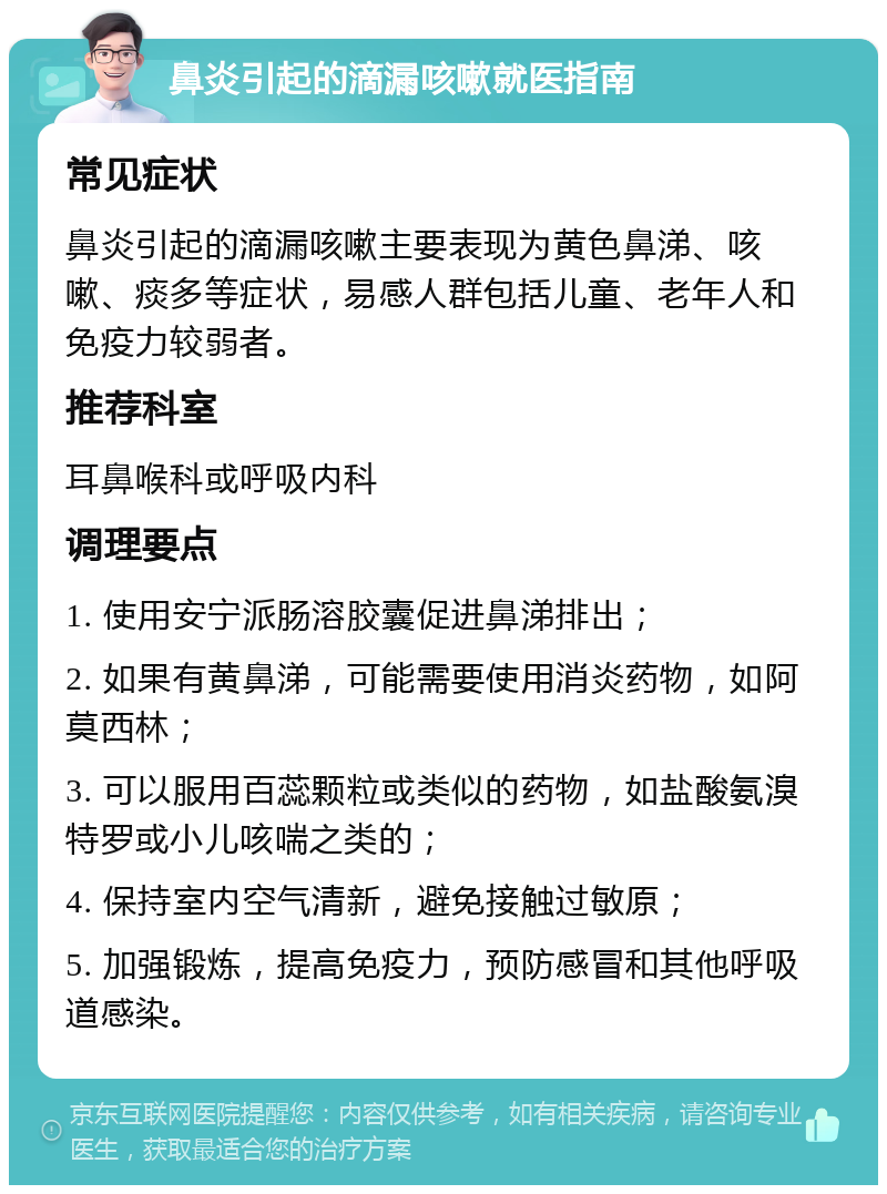 鼻炎引起的滴漏咳嗽就医指南 常见症状 鼻炎引起的滴漏咳嗽主要表现为黄色鼻涕、咳嗽、痰多等症状，易感人群包括儿童、老年人和免疫力较弱者。 推荐科室 耳鼻喉科或呼吸内科 调理要点 1. 使用安宁派肠溶胶囊促进鼻涕排出； 2. 如果有黄鼻涕，可能需要使用消炎药物，如阿莫西林； 3. 可以服用百蕊颗粒或类似的药物，如盐酸氨溴特罗或小儿咳喘之类的； 4. 保持室内空气清新，避免接触过敏原； 5. 加强锻炼，提高免疫力，预防感冒和其他呼吸道感染。