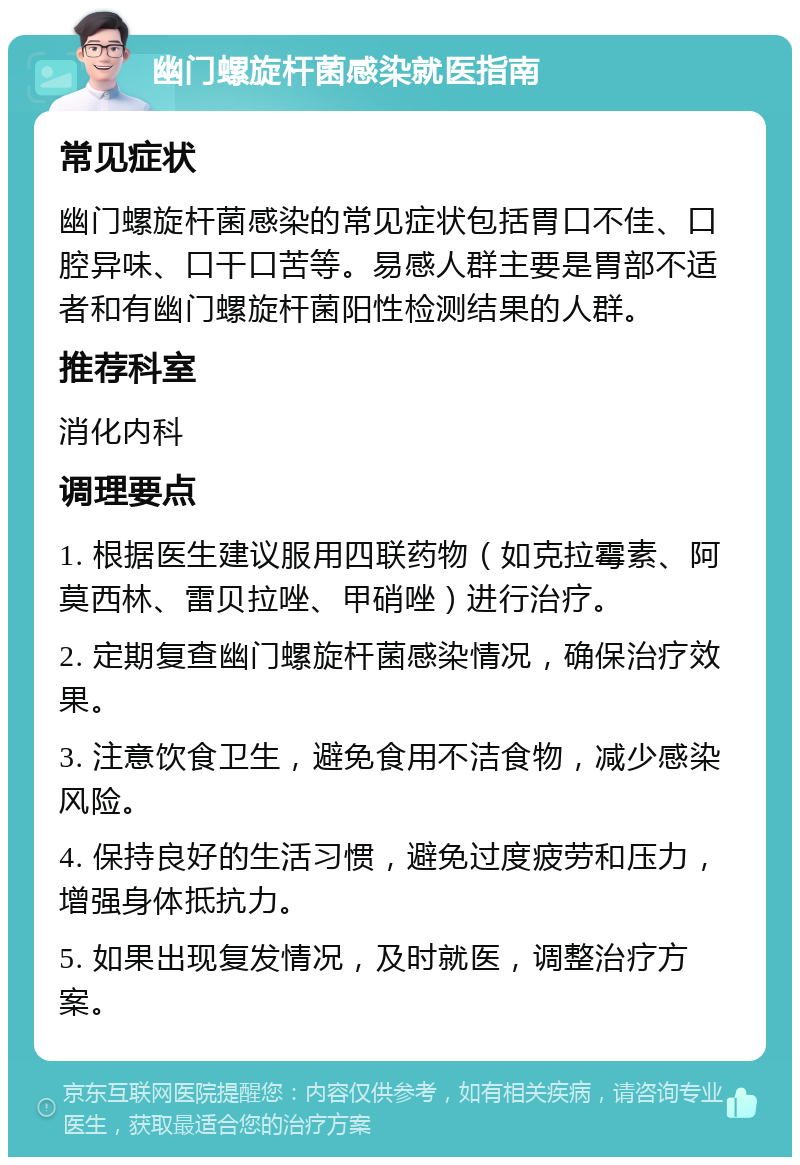 幽门螺旋杆菌感染就医指南 常见症状 幽门螺旋杆菌感染的常见症状包括胃口不佳、口腔异味、口干口苦等。易感人群主要是胃部不适者和有幽门螺旋杆菌阳性检测结果的人群。 推荐科室 消化内科 调理要点 1. 根据医生建议服用四联药物（如克拉霉素、阿莫西林、雷贝拉唑、甲硝唑）进行治疗。 2. 定期复查幽门螺旋杆菌感染情况，确保治疗效果。 3. 注意饮食卫生，避免食用不洁食物，减少感染风险。 4. 保持良好的生活习惯，避免过度疲劳和压力，增强身体抵抗力。 5. 如果出现复发情况，及时就医，调整治疗方案。