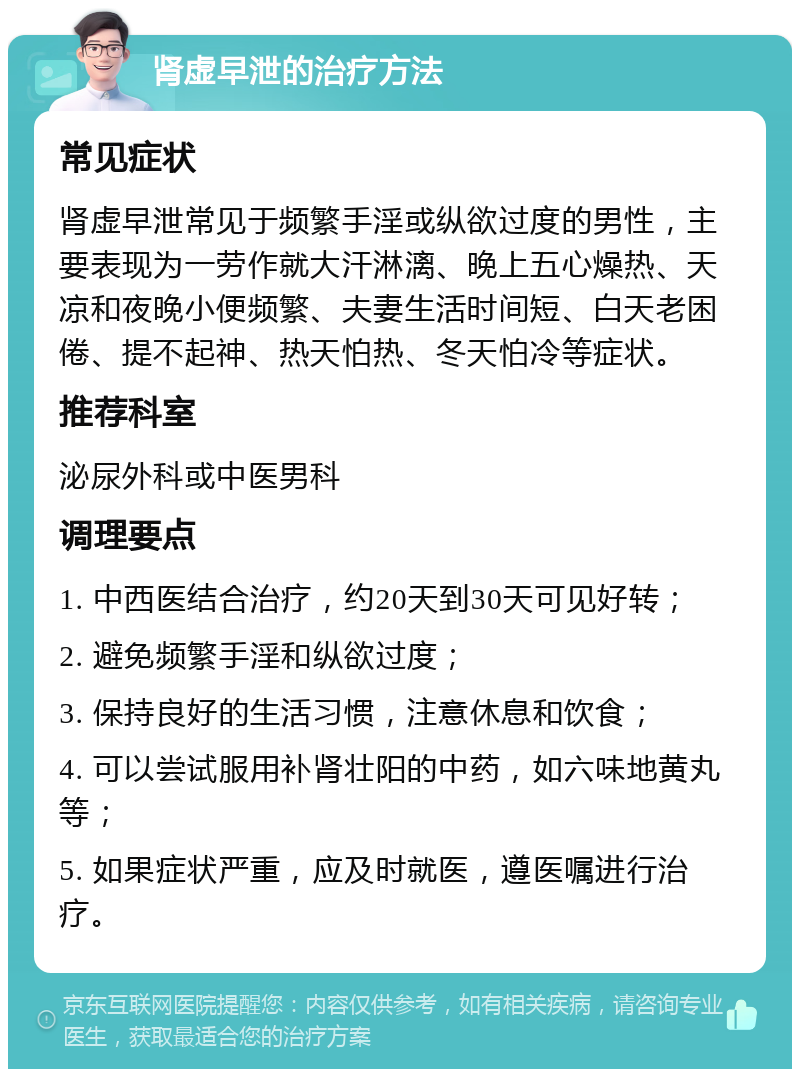 肾虚早泄的治疗方法 常见症状 肾虚早泄常见于频繁手淫或纵欲过度的男性，主要表现为一劳作就大汗淋漓、晚上五心燥热、天凉和夜晚小便频繁、夫妻生活时间短、白天老困倦、提不起神、热天怕热、冬天怕冷等症状。 推荐科室 泌尿外科或中医男科 调理要点 1. 中西医结合治疗，约20天到30天可见好转； 2. 避免频繁手淫和纵欲过度； 3. 保持良好的生活习惯，注意休息和饮食； 4. 可以尝试服用补肾壮阳的中药，如六味地黄丸等； 5. 如果症状严重，应及时就医，遵医嘱进行治疗。