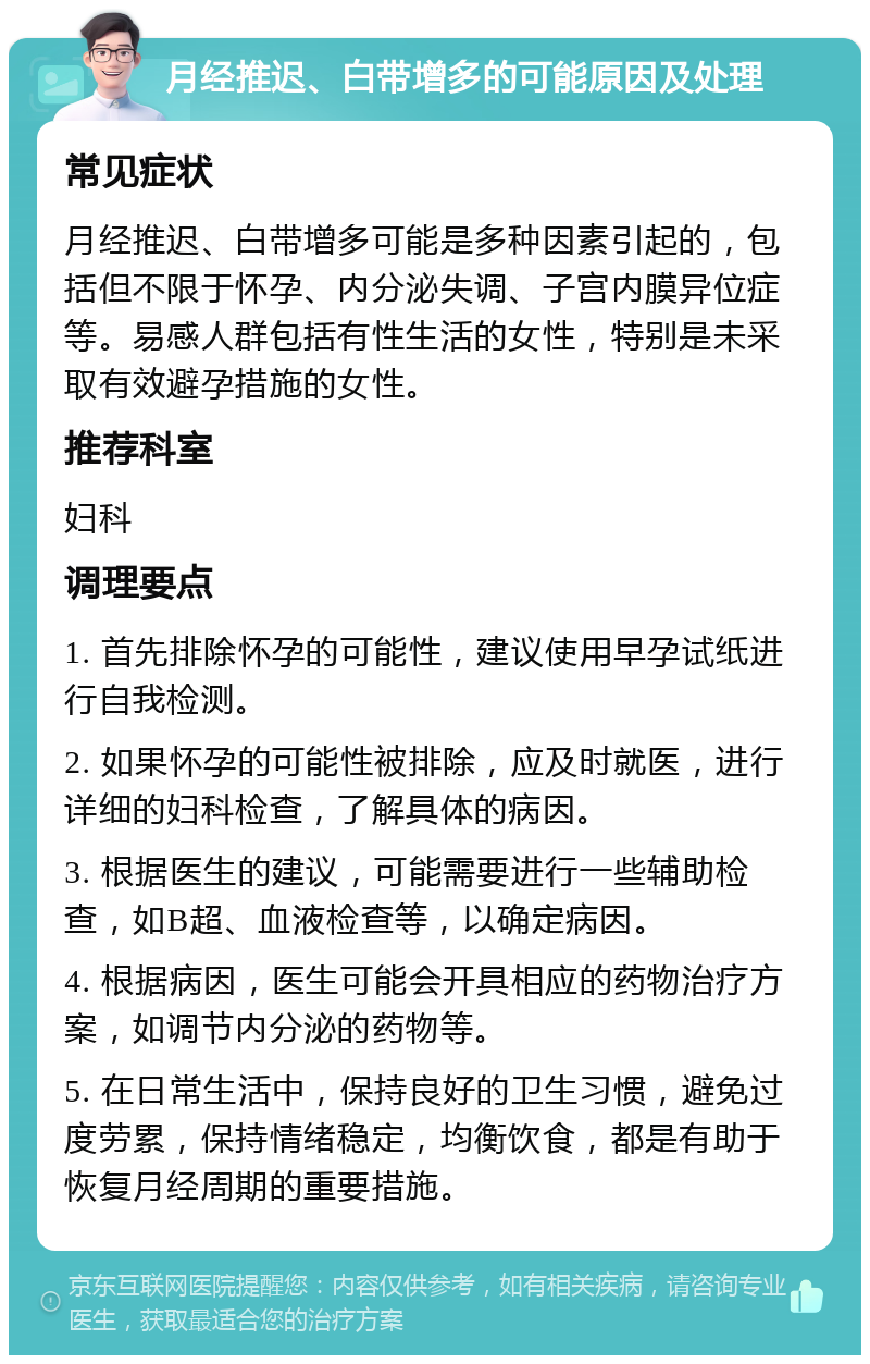 月经推迟、白带增多的可能原因及处理 常见症状 月经推迟、白带增多可能是多种因素引起的，包括但不限于怀孕、内分泌失调、子宫内膜异位症等。易感人群包括有性生活的女性，特别是未采取有效避孕措施的女性。 推荐科室 妇科 调理要点 1. 首先排除怀孕的可能性，建议使用早孕试纸进行自我检测。 2. 如果怀孕的可能性被排除，应及时就医，进行详细的妇科检查，了解具体的病因。 3. 根据医生的建议，可能需要进行一些辅助检查，如B超、血液检查等，以确定病因。 4. 根据病因，医生可能会开具相应的药物治疗方案，如调节内分泌的药物等。 5. 在日常生活中，保持良好的卫生习惯，避免过度劳累，保持情绪稳定，均衡饮食，都是有助于恢复月经周期的重要措施。