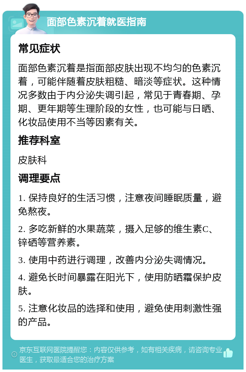 面部色素沉着就医指南 常见症状 面部色素沉着是指面部皮肤出现不均匀的色素沉着，可能伴随着皮肤粗糙、暗淡等症状。这种情况多数由于内分泌失调引起，常见于青春期、孕期、更年期等生理阶段的女性，也可能与日晒、化妆品使用不当等因素有关。 推荐科室 皮肤科 调理要点 1. 保持良好的生活习惯，注意夜间睡眠质量，避免熬夜。 2. 多吃新鲜的水果蔬菜，摄入足够的维生素C、锌硒等营养素。 3. 使用中药进行调理，改善内分泌失调情况。 4. 避免长时间暴露在阳光下，使用防晒霜保护皮肤。 5. 注意化妆品的选择和使用，避免使用刺激性强的产品。