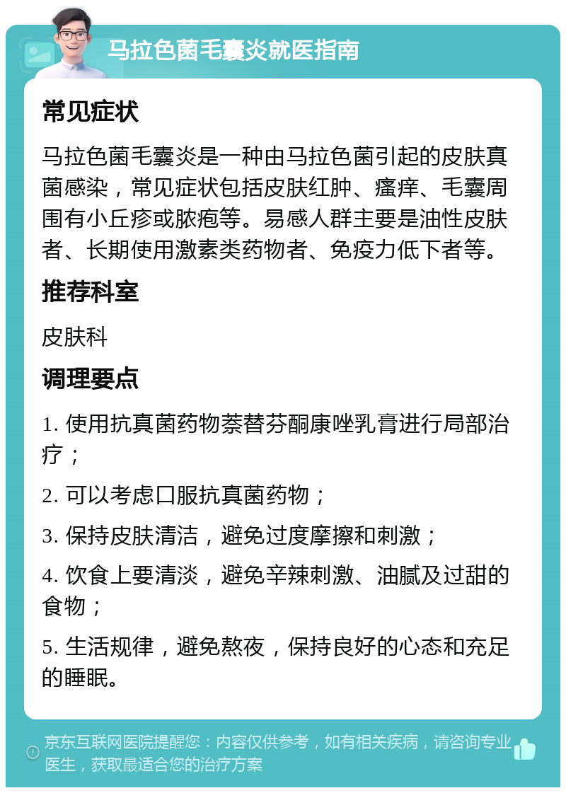 马拉色菌毛囊炎就医指南 常见症状 马拉色菌毛囊炎是一种由马拉色菌引起的皮肤真菌感染，常见症状包括皮肤红肿、瘙痒、毛囊周围有小丘疹或脓疱等。易感人群主要是油性皮肤者、长期使用激素类药物者、免疫力低下者等。 推荐科室 皮肤科 调理要点 1. 使用抗真菌药物萘替芬酮康唑乳膏进行局部治疗； 2. 可以考虑口服抗真菌药物； 3. 保持皮肤清洁，避免过度摩擦和刺激； 4. 饮食上要清淡，避免辛辣刺激、油腻及过甜的食物； 5. 生活规律，避免熬夜，保持良好的心态和充足的睡眠。