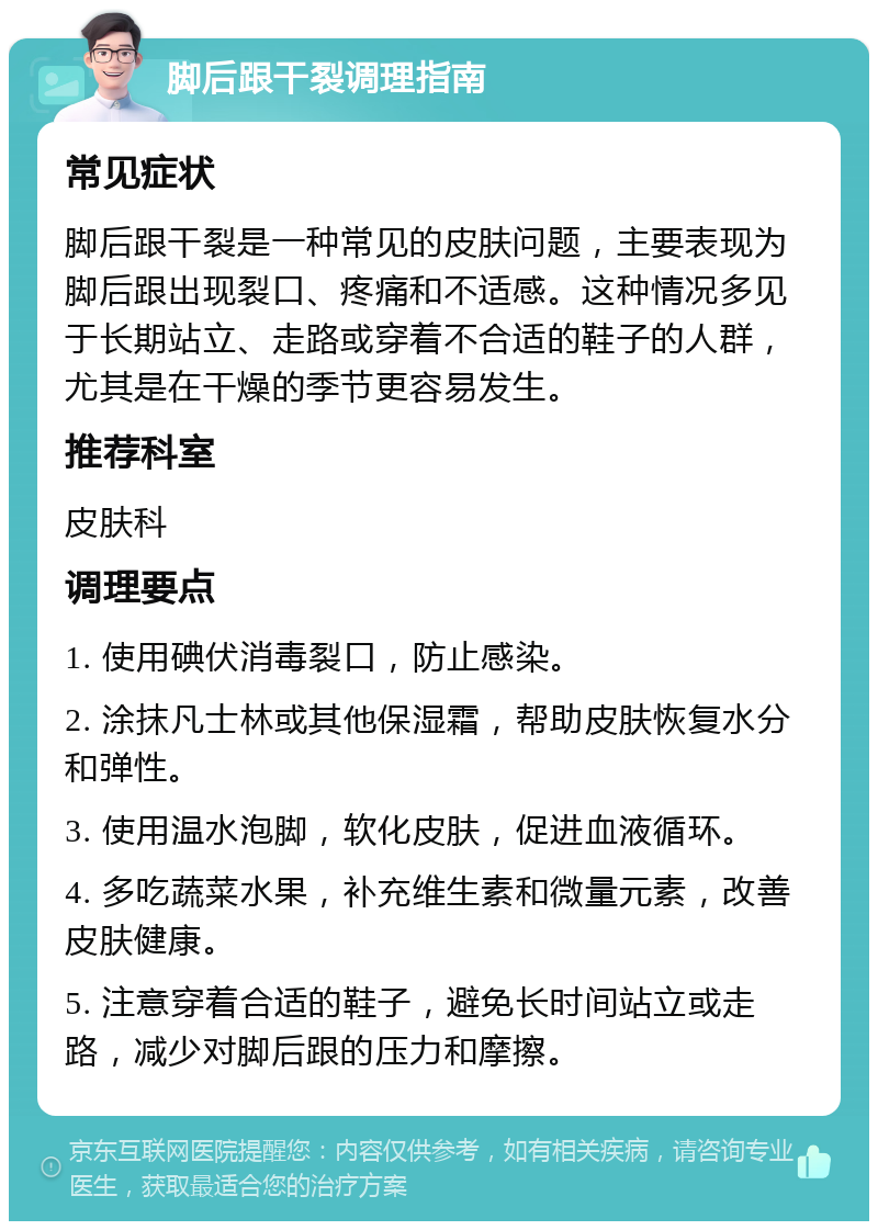 脚后跟干裂调理指南 常见症状 脚后跟干裂是一种常见的皮肤问题，主要表现为脚后跟出现裂口、疼痛和不适感。这种情况多见于长期站立、走路或穿着不合适的鞋子的人群，尤其是在干燥的季节更容易发生。 推荐科室 皮肤科 调理要点 1. 使用碘伏消毒裂口，防止感染。 2. 涂抹凡士林或其他保湿霜，帮助皮肤恢复水分和弹性。 3. 使用温水泡脚，软化皮肤，促进血液循环。 4. 多吃蔬菜水果，补充维生素和微量元素，改善皮肤健康。 5. 注意穿着合适的鞋子，避免长时间站立或走路，减少对脚后跟的压力和摩擦。