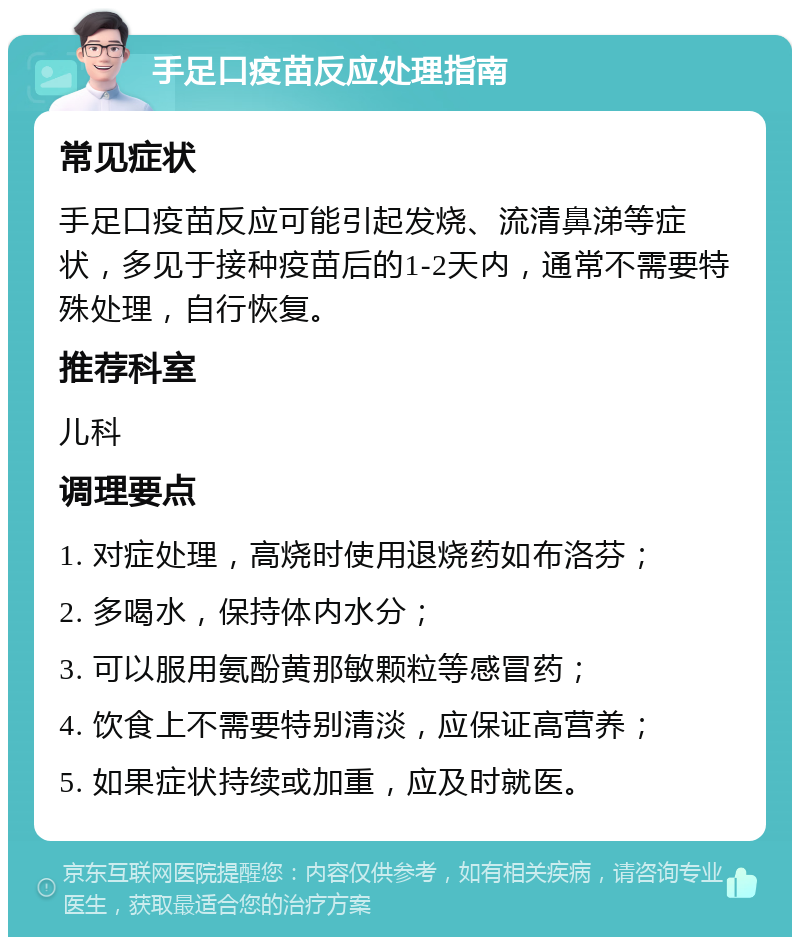 手足口疫苗反应处理指南 常见症状 手足口疫苗反应可能引起发烧、流清鼻涕等症状，多见于接种疫苗后的1-2天内，通常不需要特殊处理，自行恢复。 推荐科室 儿科 调理要点 1. 对症处理，高烧时使用退烧药如布洛芬； 2. 多喝水，保持体内水分； 3. 可以服用氨酚黄那敏颗粒等感冒药； 4. 饮食上不需要特别清淡，应保证高营养； 5. 如果症状持续或加重，应及时就医。