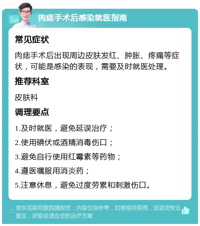 肉痣手术后感染就医指南 常见症状 肉痣手术后出现周边皮肤发红、肿胀、疼痛等症状，可能是感染的表现，需要及时就医处理。 推荐科室 皮肤科 调理要点 1.及时就医，避免延误治疗； 2.使用碘伏或酒精消毒伤口； 3.避免自行使用红霉素等药物； 4.遵医嘱服用消炎药； 5.注意休息，避免过度劳累和刺激伤口。