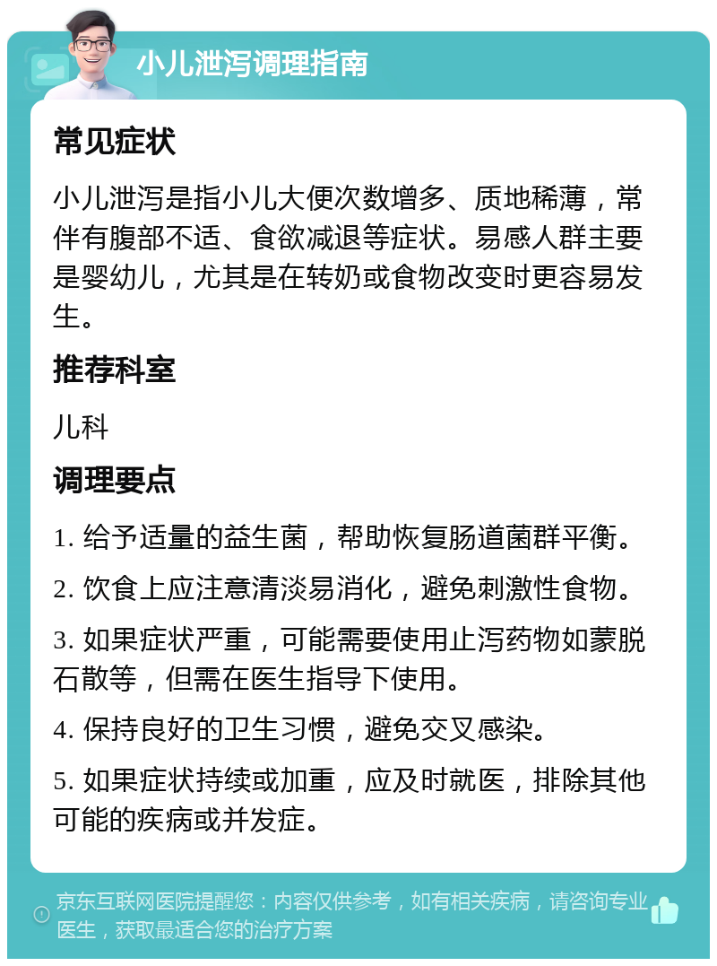 小儿泄泻调理指南 常见症状 小儿泄泻是指小儿大便次数增多、质地稀薄，常伴有腹部不适、食欲减退等症状。易感人群主要是婴幼儿，尤其是在转奶或食物改变时更容易发生。 推荐科室 儿科 调理要点 1. 给予适量的益生菌，帮助恢复肠道菌群平衡。 2. 饮食上应注意清淡易消化，避免刺激性食物。 3. 如果症状严重，可能需要使用止泻药物如蒙脱石散等，但需在医生指导下使用。 4. 保持良好的卫生习惯，避免交叉感染。 5. 如果症状持续或加重，应及时就医，排除其他可能的疾病或并发症。