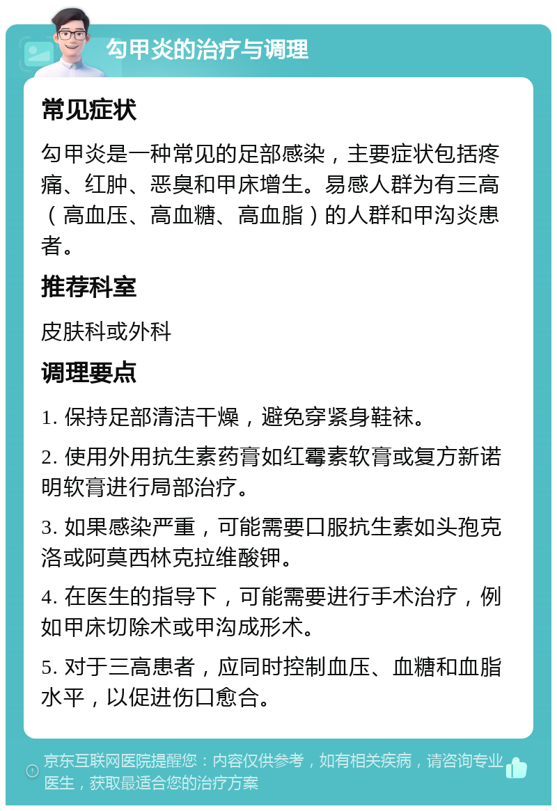 勾甲炎的治疗与调理 常见症状 勾甲炎是一种常见的足部感染，主要症状包括疼痛、红肿、恶臭和甲床增生。易感人群为有三高（高血压、高血糖、高血脂）的人群和甲沟炎患者。 推荐科室 皮肤科或外科 调理要点 1. 保持足部清洁干燥，避免穿紧身鞋袜。 2. 使用外用抗生素药膏如红霉素软膏或复方新诺明软膏进行局部治疗。 3. 如果感染严重，可能需要口服抗生素如头孢克洛或阿莫西林克拉维酸钾。 4. 在医生的指导下，可能需要进行手术治疗，例如甲床切除术或甲沟成形术。 5. 对于三高患者，应同时控制血压、血糖和血脂水平，以促进伤口愈合。