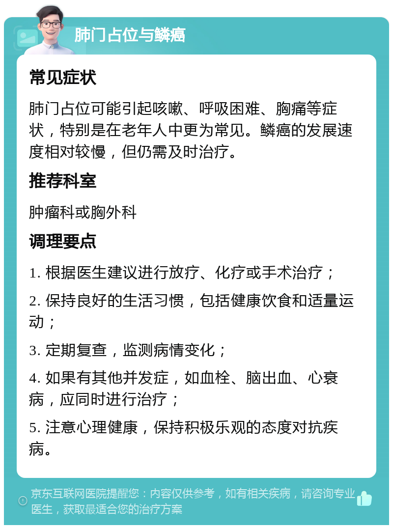 肺门占位与鳞癌 常见症状 肺门占位可能引起咳嗽、呼吸困难、胸痛等症状，特别是在老年人中更为常见。鳞癌的发展速度相对较慢，但仍需及时治疗。 推荐科室 肿瘤科或胸外科 调理要点 1. 根据医生建议进行放疗、化疗或手术治疗； 2. 保持良好的生活习惯，包括健康饮食和适量运动； 3. 定期复查，监测病情变化； 4. 如果有其他并发症，如血栓、脑出血、心衰病，应同时进行治疗； 5. 注意心理健康，保持积极乐观的态度对抗疾病。