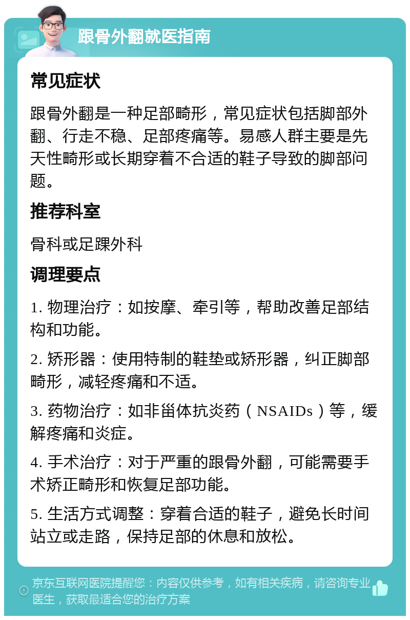 跟骨外翻就医指南 常见症状 跟骨外翻是一种足部畸形，常见症状包括脚部外翻、行走不稳、足部疼痛等。易感人群主要是先天性畸形或长期穿着不合适的鞋子导致的脚部问题。 推荐科室 骨科或足踝外科 调理要点 1. 物理治疗：如按摩、牵引等，帮助改善足部结构和功能。 2. 矫形器：使用特制的鞋垫或矫形器，纠正脚部畸形，减轻疼痛和不适。 3. 药物治疗：如非甾体抗炎药（NSAIDs）等，缓解疼痛和炎症。 4. 手术治疗：对于严重的跟骨外翻，可能需要手术矫正畸形和恢复足部功能。 5. 生活方式调整：穿着合适的鞋子，避免长时间站立或走路，保持足部的休息和放松。