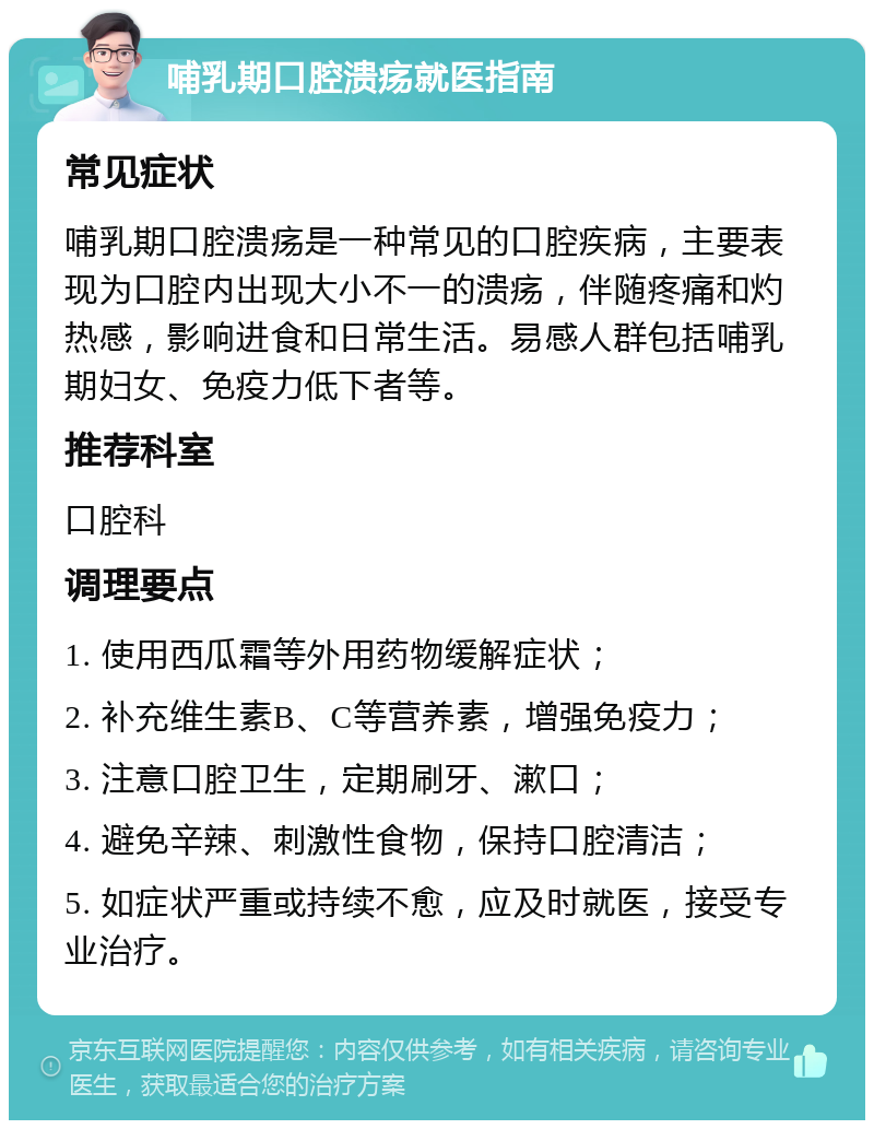 哺乳期口腔溃疡就医指南 常见症状 哺乳期口腔溃疡是一种常见的口腔疾病，主要表现为口腔内出现大小不一的溃疡，伴随疼痛和灼热感，影响进食和日常生活。易感人群包括哺乳期妇女、免疫力低下者等。 推荐科室 口腔科 调理要点 1. 使用西瓜霜等外用药物缓解症状； 2. 补充维生素B、C等营养素，增强免疫力； 3. 注意口腔卫生，定期刷牙、漱口； 4. 避免辛辣、刺激性食物，保持口腔清洁； 5. 如症状严重或持续不愈，应及时就医，接受专业治疗。