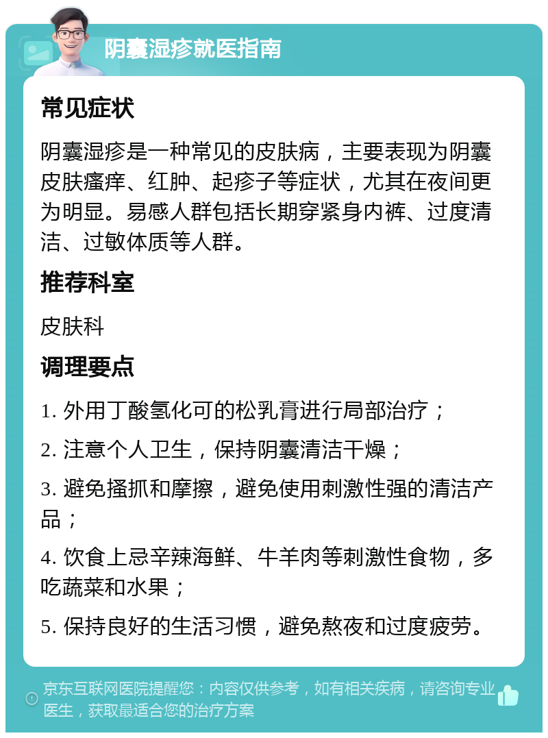 阴囊湿疹就医指南 常见症状 阴囊湿疹是一种常见的皮肤病，主要表现为阴囊皮肤瘙痒、红肿、起疹子等症状，尤其在夜间更为明显。易感人群包括长期穿紧身内裤、过度清洁、过敏体质等人群。 推荐科室 皮肤科 调理要点 1. 外用丁酸氢化可的松乳膏进行局部治疗； 2. 注意个人卫生，保持阴囊清洁干燥； 3. 避免搔抓和摩擦，避免使用刺激性强的清洁产品； 4. 饮食上忌辛辣海鲜、牛羊肉等刺激性食物，多吃蔬菜和水果； 5. 保持良好的生活习惯，避免熬夜和过度疲劳。