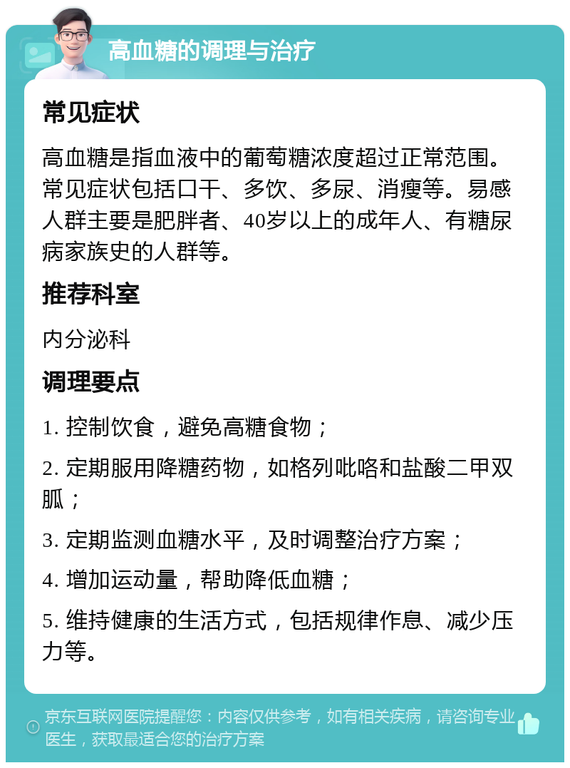 高血糖的调理与治疗 常见症状 高血糖是指血液中的葡萄糖浓度超过正常范围。常见症状包括口干、多饮、多尿、消瘦等。易感人群主要是肥胖者、40岁以上的成年人、有糖尿病家族史的人群等。 推荐科室 内分泌科 调理要点 1. 控制饮食，避免高糖食物； 2. 定期服用降糖药物，如格列吡咯和盐酸二甲双胍； 3. 定期监测血糖水平，及时调整治疗方案； 4. 增加运动量，帮助降低血糖； 5. 维持健康的生活方式，包括规律作息、减少压力等。