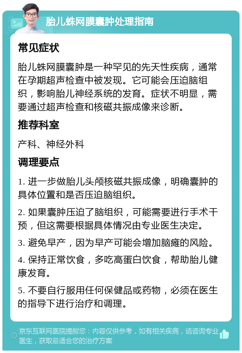 胎儿蛛网膜囊肿处理指南 常见症状 胎儿蛛网膜囊肿是一种罕见的先天性疾病，通常在孕期超声检查中被发现。它可能会压迫脑组织，影响胎儿神经系统的发育。症状不明显，需要通过超声检查和核磁共振成像来诊断。 推荐科室 产科、神经外科 调理要点 1. 进一步做胎儿头颅核磁共振成像，明确囊肿的具体位置和是否压迫脑组织。 2. 如果囊肿压迫了脑组织，可能需要进行手术干预，但这需要根据具体情况由专业医生决定。 3. 避免早产，因为早产可能会增加脑瘫的风险。 4. 保持正常饮食，多吃高蛋白饮食，帮助胎儿健康发育。 5. 不要自行服用任何保健品或药物，必须在医生的指导下进行治疗和调理。