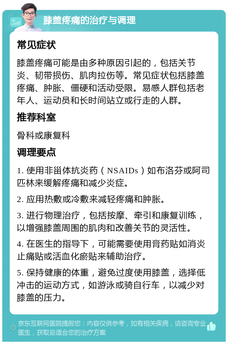 膝盖疼痛的治疗与调理 常见症状 膝盖疼痛可能是由多种原因引起的，包括关节炎、韧带损伤、肌肉拉伤等。常见症状包括膝盖疼痛、肿胀、僵硬和活动受限。易感人群包括老年人、运动员和长时间站立或行走的人群。 推荐科室 骨科或康复科 调理要点 1. 使用非甾体抗炎药（NSAIDs）如布洛芬或阿司匹林来缓解疼痛和减少炎症。 2. 应用热敷或冷敷来减轻疼痛和肿胀。 3. 进行物理治疗，包括按摩、牵引和康复训练，以增强膝盖周围的肌肉和改善关节的灵活性。 4. 在医生的指导下，可能需要使用膏药贴如消炎止痛贴或活血化瘀贴来辅助治疗。 5. 保持健康的体重，避免过度使用膝盖，选择低冲击的运动方式，如游泳或骑自行车，以减少对膝盖的压力。