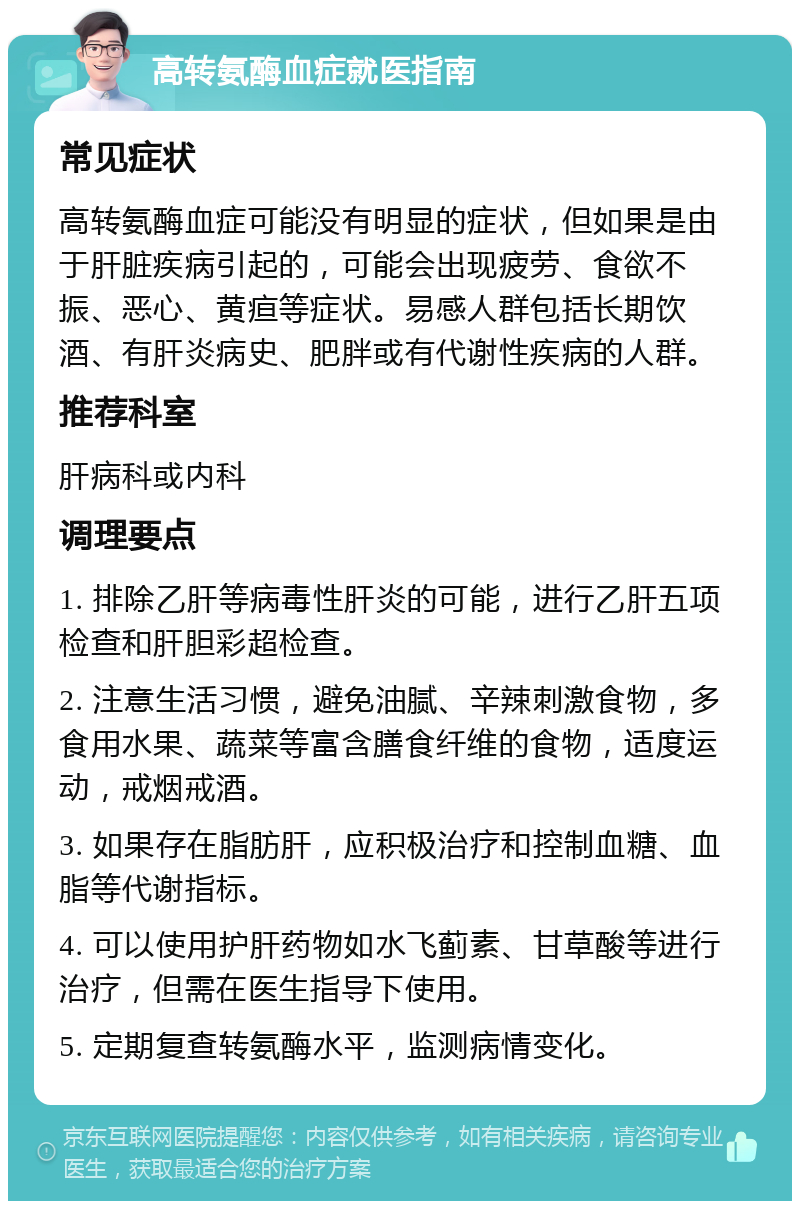 高转氨酶血症就医指南 常见症状 高转氨酶血症可能没有明显的症状，但如果是由于肝脏疾病引起的，可能会出现疲劳、食欲不振、恶心、黄疸等症状。易感人群包括长期饮酒、有肝炎病史、肥胖或有代谢性疾病的人群。 推荐科室 肝病科或内科 调理要点 1. 排除乙肝等病毒性肝炎的可能，进行乙肝五项检查和肝胆彩超检查。 2. 注意生活习惯，避免油腻、辛辣刺激食物，多食用水果、蔬菜等富含膳食纤维的食物，适度运动，戒烟戒酒。 3. 如果存在脂肪肝，应积极治疗和控制血糖、血脂等代谢指标。 4. 可以使用护肝药物如水飞蓟素、甘草酸等进行治疗，但需在医生指导下使用。 5. 定期复查转氨酶水平，监测病情变化。