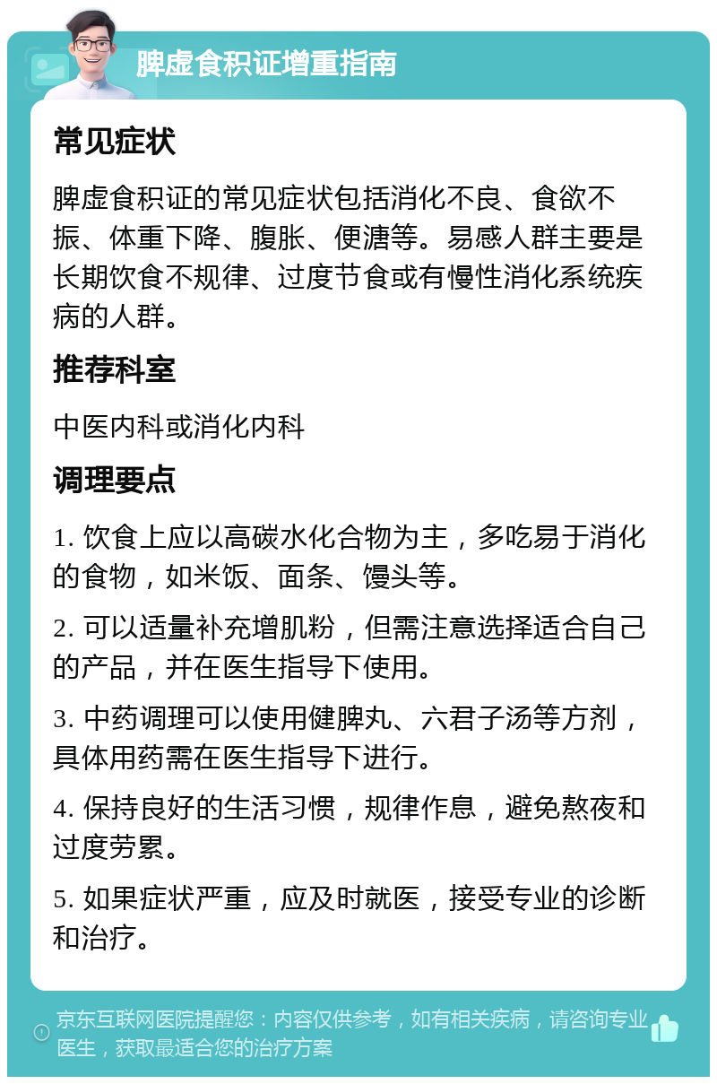 脾虚食积证增重指南 常见症状 脾虚食积证的常见症状包括消化不良、食欲不振、体重下降、腹胀、便溏等。易感人群主要是长期饮食不规律、过度节食或有慢性消化系统疾病的人群。 推荐科室 中医内科或消化内科 调理要点 1. 饮食上应以高碳水化合物为主，多吃易于消化的食物，如米饭、面条、馒头等。 2. 可以适量补充增肌粉，但需注意选择适合自己的产品，并在医生指导下使用。 3. 中药调理可以使用健脾丸、六君子汤等方剂，具体用药需在医生指导下进行。 4. 保持良好的生活习惯，规律作息，避免熬夜和过度劳累。 5. 如果症状严重，应及时就医，接受专业的诊断和治疗。