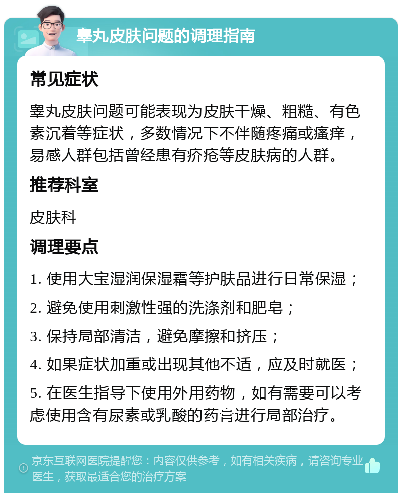 睾丸皮肤问题的调理指南 常见症状 睾丸皮肤问题可能表现为皮肤干燥、粗糙、有色素沉着等症状，多数情况下不伴随疼痛或瘙痒，易感人群包括曾经患有疥疮等皮肤病的人群。 推荐科室 皮肤科 调理要点 1. 使用大宝湿润保湿霜等护肤品进行日常保湿； 2. 避免使用刺激性强的洗涤剂和肥皂； 3. 保持局部清洁，避免摩擦和挤压； 4. 如果症状加重或出现其他不适，应及时就医； 5. 在医生指导下使用外用药物，如有需要可以考虑使用含有尿素或乳酸的药膏进行局部治疗。