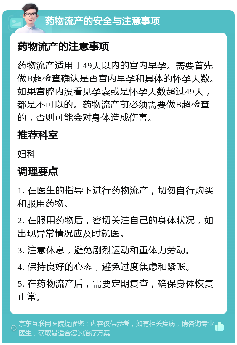 药物流产的安全与注意事项 药物流产的注意事项 药物流产适用于49天以内的宫内早孕。需要首先做B超检查确认是否宫内早孕和具体的怀孕天数。如果宫腔内没看见孕囊或是怀孕天数超过49天，都是不可以的。药物流产前必须需要做B超检查的，否则可能会对身体造成伤害。 推荐科室 妇科 调理要点 1. 在医生的指导下进行药物流产，切勿自行购买和服用药物。 2. 在服用药物后，密切关注自己的身体状况，如出现异常情况应及时就医。 3. 注意休息，避免剧烈运动和重体力劳动。 4. 保持良好的心态，避免过度焦虑和紧张。 5. 在药物流产后，需要定期复查，确保身体恢复正常。