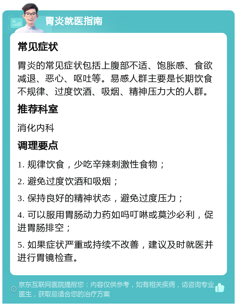 胃炎就医指南 常见症状 胃炎的常见症状包括上腹部不适、饱胀感、食欲减退、恶心、呕吐等。易感人群主要是长期饮食不规律、过度饮酒、吸烟、精神压力大的人群。 推荐科室 消化内科 调理要点 1. 规律饮食，少吃辛辣刺激性食物； 2. 避免过度饮酒和吸烟； 3. 保持良好的精神状态，避免过度压力； 4. 可以服用胃肠动力药如吗叮啉或莫沙必利，促进胃肠排空； 5. 如果症状严重或持续不改善，建议及时就医并进行胃镜检查。