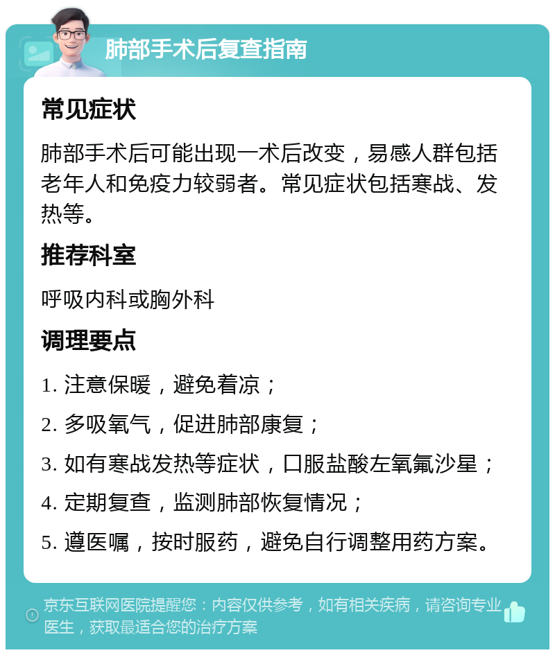 肺部手术后复查指南 常见症状 肺部手术后可能出现一术后改变，易感人群包括老年人和免疫力较弱者。常见症状包括寒战、发热等。 推荐科室 呼吸内科或胸外科 调理要点 1. 注意保暖，避免着凉； 2. 多吸氧气，促进肺部康复； 3. 如有寒战发热等症状，口服盐酸左氧氟沙星； 4. 定期复查，监测肺部恢复情况； 5. 遵医嘱，按时服药，避免自行调整用药方案。