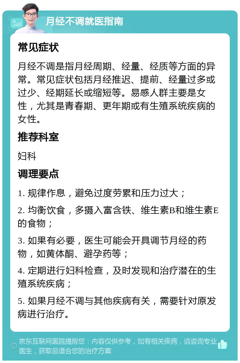 月经不调就医指南 常见症状 月经不调是指月经周期、经量、经质等方面的异常。常见症状包括月经推迟、提前、经量过多或过少、经期延长或缩短等。易感人群主要是女性，尤其是青春期、更年期或有生殖系统疾病的女性。 推荐科室 妇科 调理要点 1. 规律作息，避免过度劳累和压力过大； 2. 均衡饮食，多摄入富含铁、维生素B和维生素E的食物； 3. 如果有必要，医生可能会开具调节月经的药物，如黄体酮、避孕药等； 4. 定期进行妇科检查，及时发现和治疗潜在的生殖系统疾病； 5. 如果月经不调与其他疾病有关，需要针对原发病进行治疗。