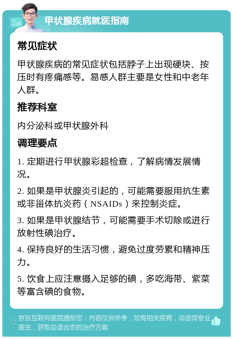 甲状腺疾病就医指南 常见症状 甲状腺疾病的常见症状包括脖子上出现硬块、按压时有疼痛感等。易感人群主要是女性和中老年人群。 推荐科室 内分泌科或甲状腺外科 调理要点 1. 定期进行甲状腺彩超检查，了解病情发展情况。 2. 如果是甲状腺炎引起的，可能需要服用抗生素或非甾体抗炎药（NSAIDs）来控制炎症。 3. 如果是甲状腺结节，可能需要手术切除或进行放射性碘治疗。 4. 保持良好的生活习惯，避免过度劳累和精神压力。 5. 饮食上应注意摄入足够的碘，多吃海带、紫菜等富含碘的食物。