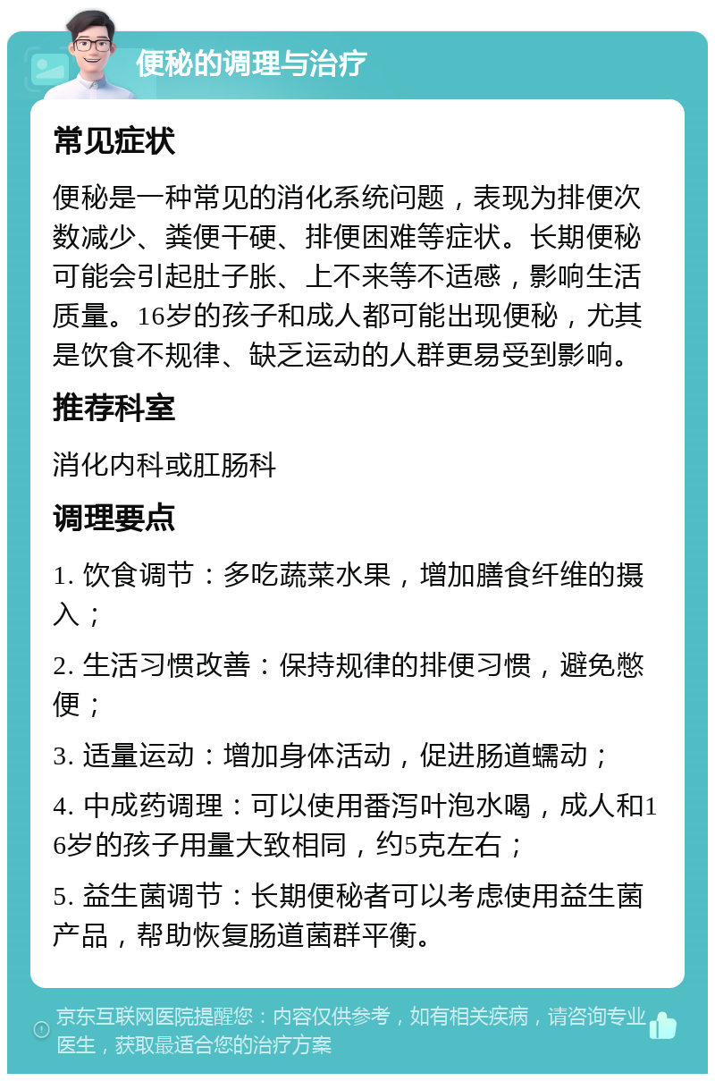 便秘的调理与治疗 常见症状 便秘是一种常见的消化系统问题，表现为排便次数减少、粪便干硬、排便困难等症状。长期便秘可能会引起肚子胀、上不来等不适感，影响生活质量。16岁的孩子和成人都可能出现便秘，尤其是饮食不规律、缺乏运动的人群更易受到影响。 推荐科室 消化内科或肛肠科 调理要点 1. 饮食调节：多吃蔬菜水果，增加膳食纤维的摄入； 2. 生活习惯改善：保持规律的排便习惯，避免憋便； 3. 适量运动：增加身体活动，促进肠道蠕动； 4. 中成药调理：可以使用番泻叶泡水喝，成人和16岁的孩子用量大致相同，约5克左右； 5. 益生菌调节：长期便秘者可以考虑使用益生菌产品，帮助恢复肠道菌群平衡。