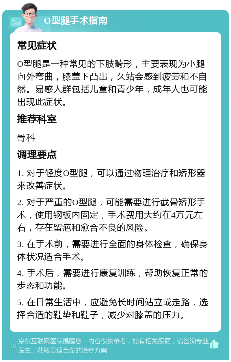 O型腿手术指南 常见症状 O型腿是一种常见的下肢畸形，主要表现为小腿向外弯曲，膝盖下凸出，久站会感到疲劳和不自然。易感人群包括儿童和青少年，成年人也可能出现此症状。 推荐科室 骨科 调理要点 1. 对于轻度O型腿，可以通过物理治疗和矫形器来改善症状。 2. 对于严重的O型腿，可能需要进行截骨矫形手术，使用钢板内固定，手术费用大约在4万元左右，存在留疤和愈合不良的风险。 3. 在手术前，需要进行全面的身体检查，确保身体状况适合手术。 4. 手术后，需要进行康复训练，帮助恢复正常的步态和功能。 5. 在日常生活中，应避免长时间站立或走路，选择合适的鞋垫和鞋子，减少对膝盖的压力。