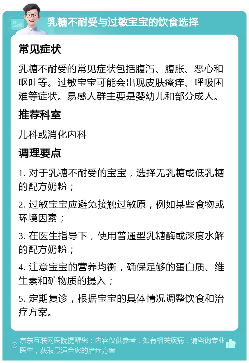 乳糖不耐受与过敏宝宝的饮食选择 常见症状 乳糖不耐受的常见症状包括腹泻、腹胀、恶心和呕吐等。过敏宝宝可能会出现皮肤瘙痒、呼吸困难等症状。易感人群主要是婴幼儿和部分成人。 推荐科室 儿科或消化内科 调理要点 1. 对于乳糖不耐受的宝宝，选择无乳糖或低乳糖的配方奶粉； 2. 过敏宝宝应避免接触过敏原，例如某些食物或环境因素； 3. 在医生指导下，使用普通型乳糖酶或深度水解的配方奶粉； 4. 注意宝宝的营养均衡，确保足够的蛋白质、维生素和矿物质的摄入； 5. 定期复诊，根据宝宝的具体情况调整饮食和治疗方案。