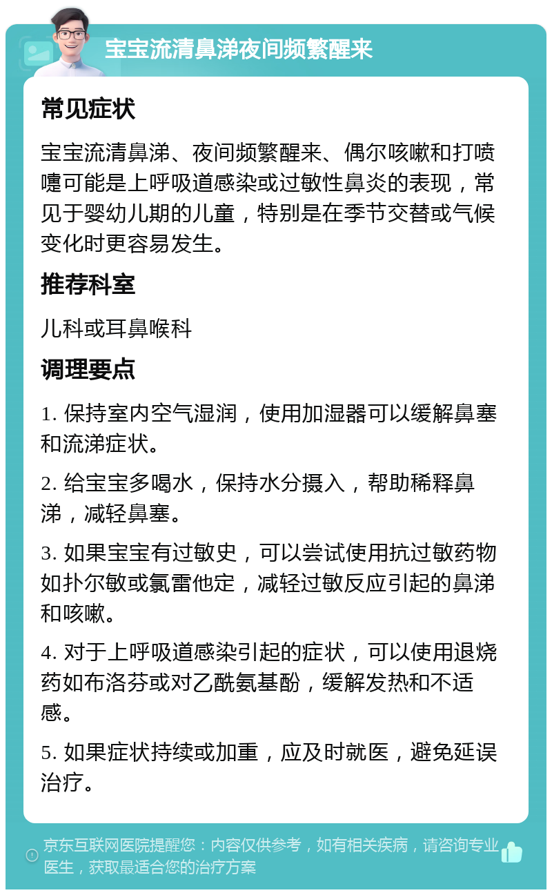 宝宝流清鼻涕夜间频繁醒来 常见症状 宝宝流清鼻涕、夜间频繁醒来、偶尔咳嗽和打喷嚏可能是上呼吸道感染或过敏性鼻炎的表现，常见于婴幼儿期的儿童，特别是在季节交替或气候变化时更容易发生。 推荐科室 儿科或耳鼻喉科 调理要点 1. 保持室内空气湿润，使用加湿器可以缓解鼻塞和流涕症状。 2. 给宝宝多喝水，保持水分摄入，帮助稀释鼻涕，减轻鼻塞。 3. 如果宝宝有过敏史，可以尝试使用抗过敏药物如扑尔敏或氯雷他定，减轻过敏反应引起的鼻涕和咳嗽。 4. 对于上呼吸道感染引起的症状，可以使用退烧药如布洛芬或对乙酰氨基酚，缓解发热和不适感。 5. 如果症状持续或加重，应及时就医，避免延误治疗。